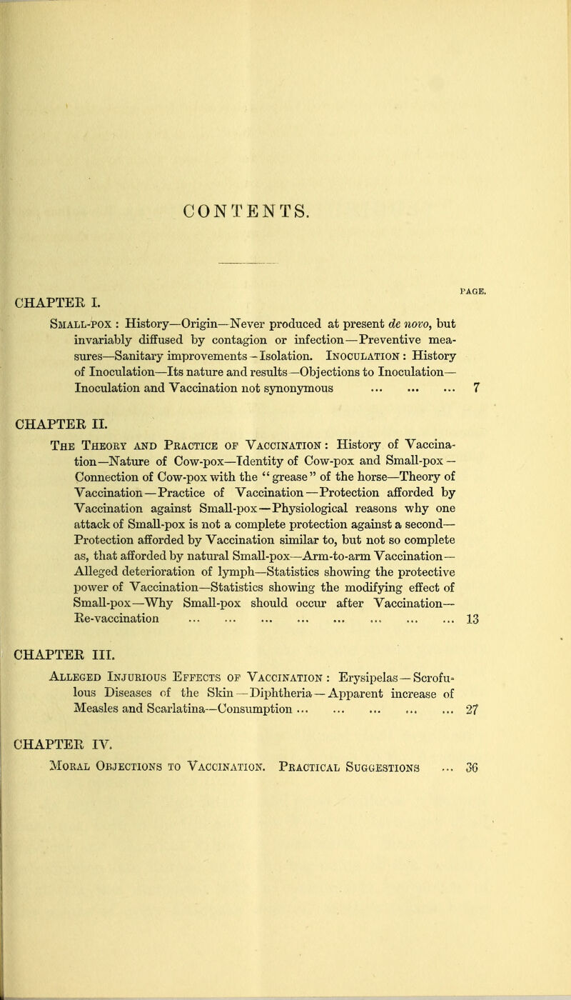 CONTENTS. PAGE. CHAPTEE I. Small-pox : History—Origin—Never produced at present de novo, but invariably diffused by contagion or infection—Preventive mea- sures—Sanitary improvements - Isolation. Inoculation : History of Inoculation—Its nature and results —Objections to Inoculation— Inoculation and Vaccination not sjoionymous 7 CHAPTER II. The Theory and Practice of Vaccination : History of Vaccina- tion—Nature of Cow-pox—Identity of Cow-pox and Small-pox — Connection of Cow-pox with the grease of the horse—Theory of Vaccination—Practice of Vaccination—Protection afforded by Vaccination against Small-pox—Physiological reasons why one attack of Small-pox is not a complete protection against a second— Protection afforded by Vaccination similar to, but not so complete as, that afforded by natural Small-pox—Arm-to-arm Vaccination— Alleged deterioration of lymph—Statistics showing the protective power of Vaccination—Statistics showing the modifying effect of Small-pox—Why Small-pox should occur after Vaccination— Re-vaccination 13 CHAPTER III. Alleged Injurious Effects of Vaccination: Erysipelas—Scrofu lous Diseases of the Skin—Diphtheria — Apparent increase of Measles and Scarlatina—Consumption 27 CHAPTER IV. Moral Objections to Vaccination. Practical Suggestions ... 36