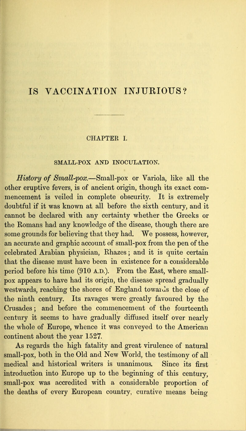 CHAPTER I. SMALL-POX AND INOCULATION. History of ^ma^^-pooj.—Small-pox or Variola, like all the other eruptive fevers, is of ancient origin, though its exact com- mencement is veiled in complete obscurity. It is extremely doubtful if it was known at all before the sixth century, and it cannot be declared with any certainty whether the Greeks or the Eomans had any knowledge of the disease, though there are some grounds for believing that they had. We possess, however, an accurate and graphic account of small-pox from the pen of the celebrated Arabian physician, Rhazes; and it is quite certain that the disease must have been in existence for a considerable period before his time (910 A.D.). From the East, where small- pox appears to have had its origin, the disease spread gradually westwards, reaching the shores of England towards the close of the ninth century. Its ravages were greatly favoured by the Crusades; and before the commencement of the fourteenth century it seems to have gradually diffused itself over nearly the whole of Europe, whence it was conveyed to the American continent about the year 1527. As regards the high fatality and great virulence of natural small-pox, both in the Old and New World, the testimony of all medical and historical writers is unanimous. Since its first introduction into Europe up to the beginning of this century, small-pox was accredited with a considerable proportion of the deaths of every European country, curative means being