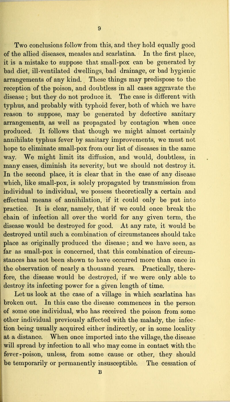 Two conclusions follow from this, and they hold equally good of the allied diseases, measles and scarlatina. In the first place, it is a mistake to suppose that small-pox can be generated by bad diet, ill-ventilated dwellings, bad drainage, or bad hygienic arrangements of any kind. These things may predispose to the reception of the poison, and doubtless in all cases aggravate the disease ; but they do not produce it. The case is different with typhus, and probably with typhoid fever, both of which we have reason to suppose, may be generated by defective sanitary arrangements, as well as propagated by contagion when once produced. It follows that though we might almost certainly annihilate typhus fever by sanitary improvements, we must not hope to eliminate small-pox from our list of diseases in the same way. We might limit its diffusion, and would, doubtless, in many cases, diminish its severity, but we should not destroy it. In the second place, it is clear that in the case of any disease which, like small-pox, is solely propagated by transmission from individual to individual, we possess theoretically a certain and effectual means of annihilation, if it could only be put into practice. It is clear, namely, that if we could once break the chain of infection all over the world for any given term, the disease would be destroyed for good. At any rate, it would be destroyed until such a combination of circumstances should take place as originally produced the disease; and we have seen, as far as small-pox is concerned, that this combination of circum- stances has not been shown to have occurred more than once in the observation of nearly a thousand jeaxs. Practically, there- fore, the disease would be destroyed, if we were only able to destroy its infecting power for a given length of time. Let us look at the case of a village in which scarlatina has broken out. In this case the disease commences in the person of some one individual, who has received the poison from some other individual previously affected with the malady, the infec- tion being usually acquired either indirectly, or in some locality at a distance. When once imported into the village, the disease will spread by infection to all who may come in contact with the ! fever-poison, unless, from some cause or other, they should be temporarily or permanently insusceptible. The cessation of B