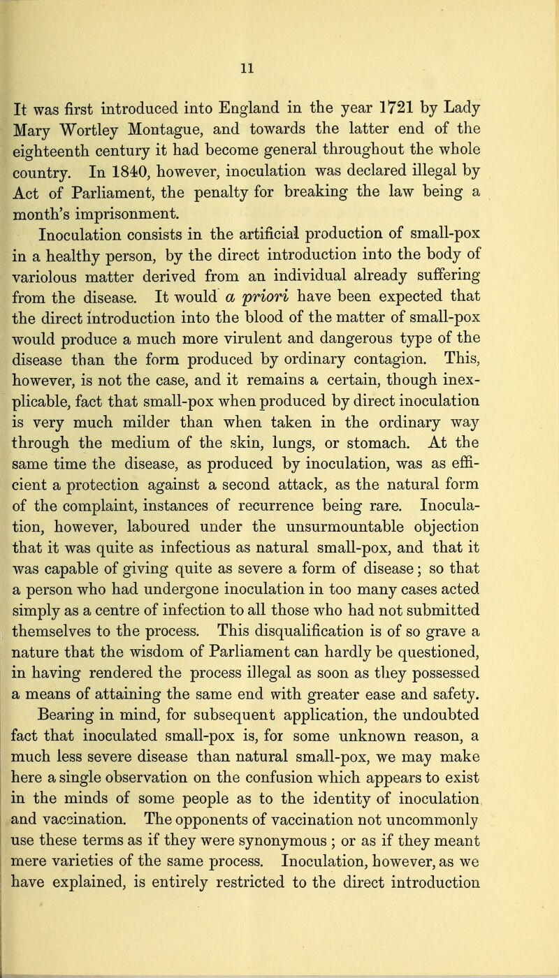 It was first introduced into England in the year 1721 by Lady Mary Wortley Montague, and towards the latter end of the eighteenth century it had become general throughout the whole country. In 1840, however, inoculation was declared illegal by Act of Parliament, the penalty for breaking the law being a month's imprisonment. Inoculation consists in the artificial production of small-pox in a healthy person, by the direct introduction into the body of variolous matter derived from an individual already suffering from the disease. It would a 'priori have been expected that the direct introduction into the blood of the matter of small-pox would produce a much more virulent and dangerous type of the disease than the form produced by ordinary contagion. This, however, is not the case, and it remains a certain, though inex- plicable, fact that small-pox when produced by direct inoculation is very much milder than when taken in the ordinary way through the medium of the skin, lungs, or stomach. At the same time the disease, as produced by inoculation, was as effi- cient a protection against a second attack, as the natural form of the complaint, instances of recurrence being rare. Inocula- tion, however, laboured under the unsurmountable objection that it was quite as infectious as natural small-pox, and that it was capable of giving quite as severe a form of disease; so that a person who had undergone inoculation in too many cases acted simply as a centre of infection to all those who had not submitted . themselves to the process. This disqualification is of so grave a nature that the wisdom of Parliament can hardly be questioned, in having rendered the process illegal as soon as tliey possessed a means of attaining the same end with greater ease and safety. Bearing in mind, for subsequent application, the undoubted fact that inoculated small-pox is, for some unknown reason, a much less severe disease than natural small-pox, we may make here a single observation on the confusion which appears to exist in the minds of some people as to the identity of inoculation, and vaccination. The opponents of vaccination not uncommonly i use these terms as if they were synonymous ; or as if they meant I mere varieties of the same process. Inoculation, however, as we have explained, is entirely restricted to the direct introduction