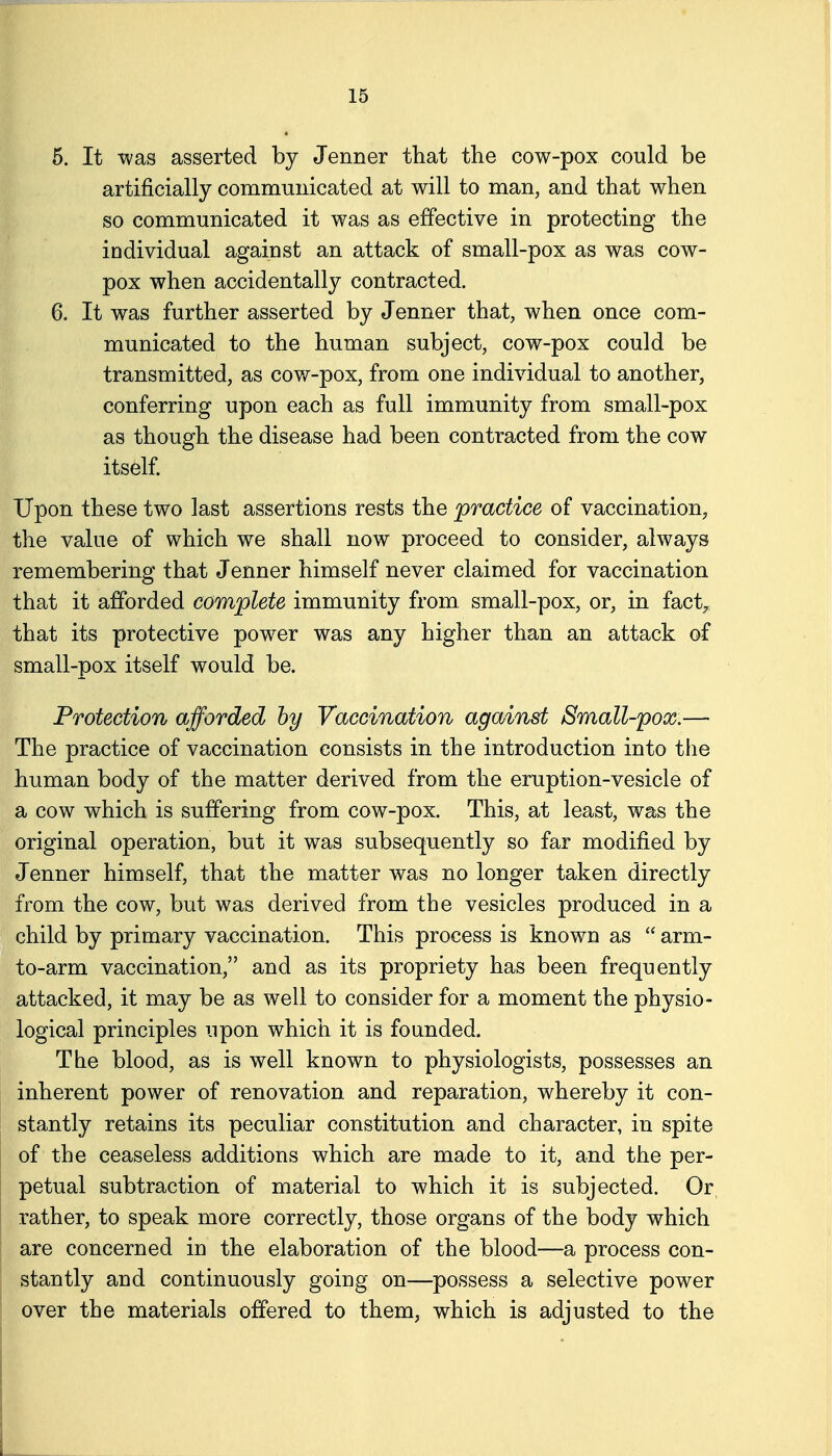 6. It was asserted by Jenner that the cow-pox could be artificially communicated at will to man, and that when so communicated it was as effective in protecting the individual against an attack of small-pox as was cow- pox when accidentally contracted. 6. It was further asserted by Jenner that, when once com- municated to the human subject, cow-pox could be transmitted, as cov/-pox, from one individual to another, conferring upon each as full immunity from small-pox as though the disease had been contracted from the cow itself. Upon these two last assertions rests the practice of vaccination, the value of which we shall now proceed to consider, always remembering that Jenner himself never claimed for vaccination that it afforded complete immunity from small-pox, or, in fact^ that its protective powder was any higher than an attack of small-pox itself would be. Protection afforded by Vaccination against Small-pox.— The practice of vaccination consists in the introduction into tlie human body of the matter derived from the eruption-vesicle of a cow which is suffering from cow-pox. This, at least, was the original operation, but it was subsequently so far modified by Jenner himself, that the matter was no longer taken directly from the cow, but was derived from the vesicles produced in a child by primary vaccination. This process is known as  arm- to-arm vaccination, and as its propriety has been frequently attacked, it may be as well to consider for a moment the physio- logical principles upon which it is founded. The blood, as is well known to physiologists, possesses an inherent power of renovation and reparation, whereby it con- stantly retains its peculiar constitution and character, in spite of the ceaseless additions which are made to it, and the per- petual subtraction of material to which it is subjected. Or rather, to speak more correctly, those organs of the body which are concerned in the elaboration of the blood—a process con- stantly and continuously going on—possess a selective power over the materials offered to them, which is adjusted to the