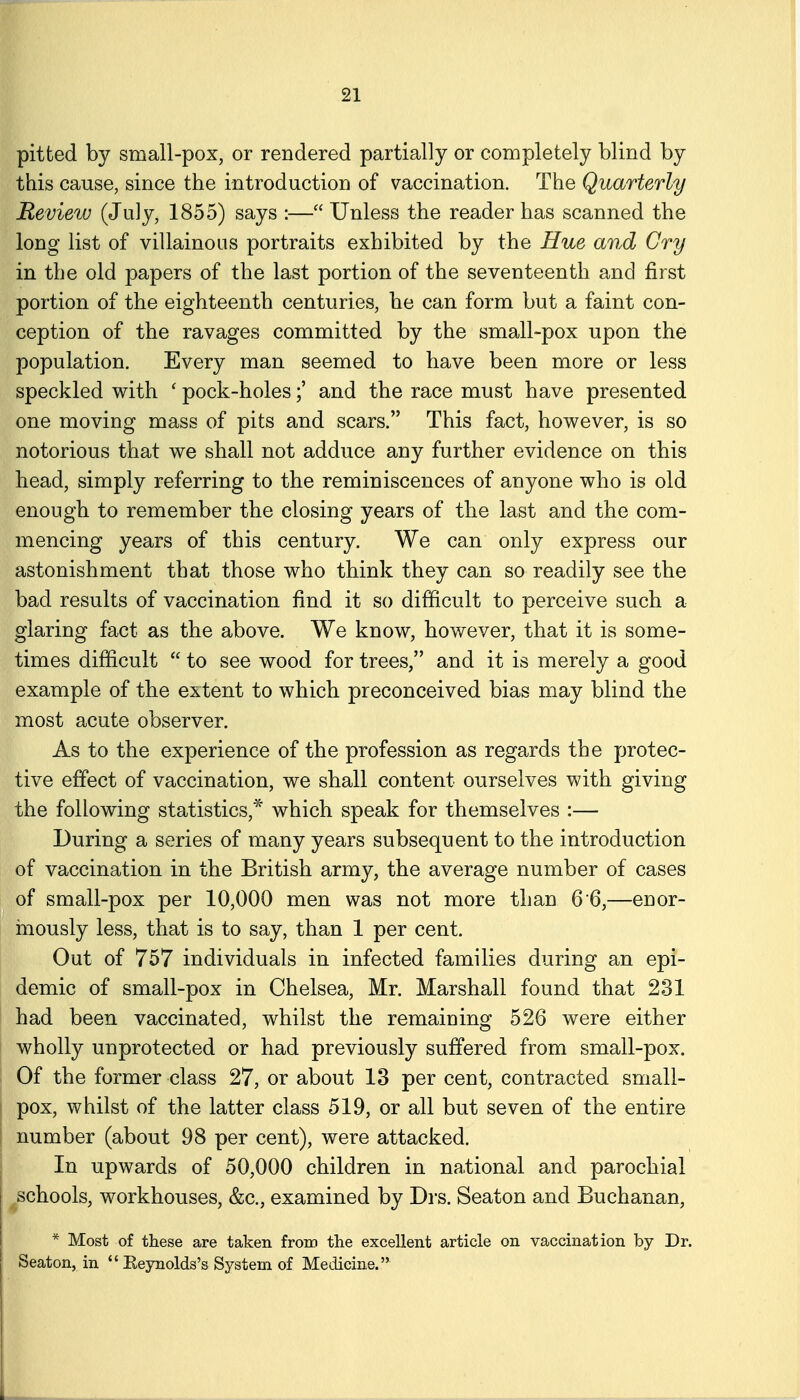 pitted by small-pox, or rendered partially or completely blind by this cause, since the introduction of vaccination. The Quarterly Review (July, 1855) says :— Unless the reader has scanned the long list of villainous portraits exhibited by the Hue and Cry in the old papers of the last portion of the seventeenth and first portion of the eighteenth centuries, he can form but a faint con- ception of the ravages committed by the small-pox upon the population. Every man seemed to have been more or less speckled with ' pock-holesand the race must have presented one moving mass of pits and scars. This fact, however, is so notorious that we shall not adduce any further evidence on this head, simply referring to the reminiscences of anyone who is old enough to remember the closing years of the last and the com- mencing years of this century. We can only express our astonishment that those who think they can so readily see the bad results of vaccination find it so difficult to perceive such a glaring fact as the above. We know, however, that it is some- times difficult  to see wood for trees, and it is merely a good example of the extent to which preconceived bias may blind the most acute observer. P As to the experience of the profession as regards the protec- tive effect of vaccination, we shall content ourselves with giving the following statistics,* which speak for themselves :— During a series of many years subsequent to the introduction of vaccination in the British army, the average number of cases of small-pox per 10,000 men was not more than 6 6,—enor- mously less, that is to say, than 1 per cent. Out of 757 individuals in infected families during an epi- demic of small-pox in Chelsea, Mr. Marshall found that 231 had been vaccinated, whilst the remaining 526 were either wholly unprotected or had previously suffered from small-pox. ; Of the former class 27, or about 13 per cent, contracted small- I pox, whilst of the latter class 519, or all but seven of the entire number (about 98 per cent), were attacked. In upwards of 50,000 children in national and parochial ^schools, workhouses, &c., examined by Drs. Seaton and Buchanan, * Most of these are taken from the excellent article on vaccination by Dr. Seaton, in  Eeynolds's System of Medicine.