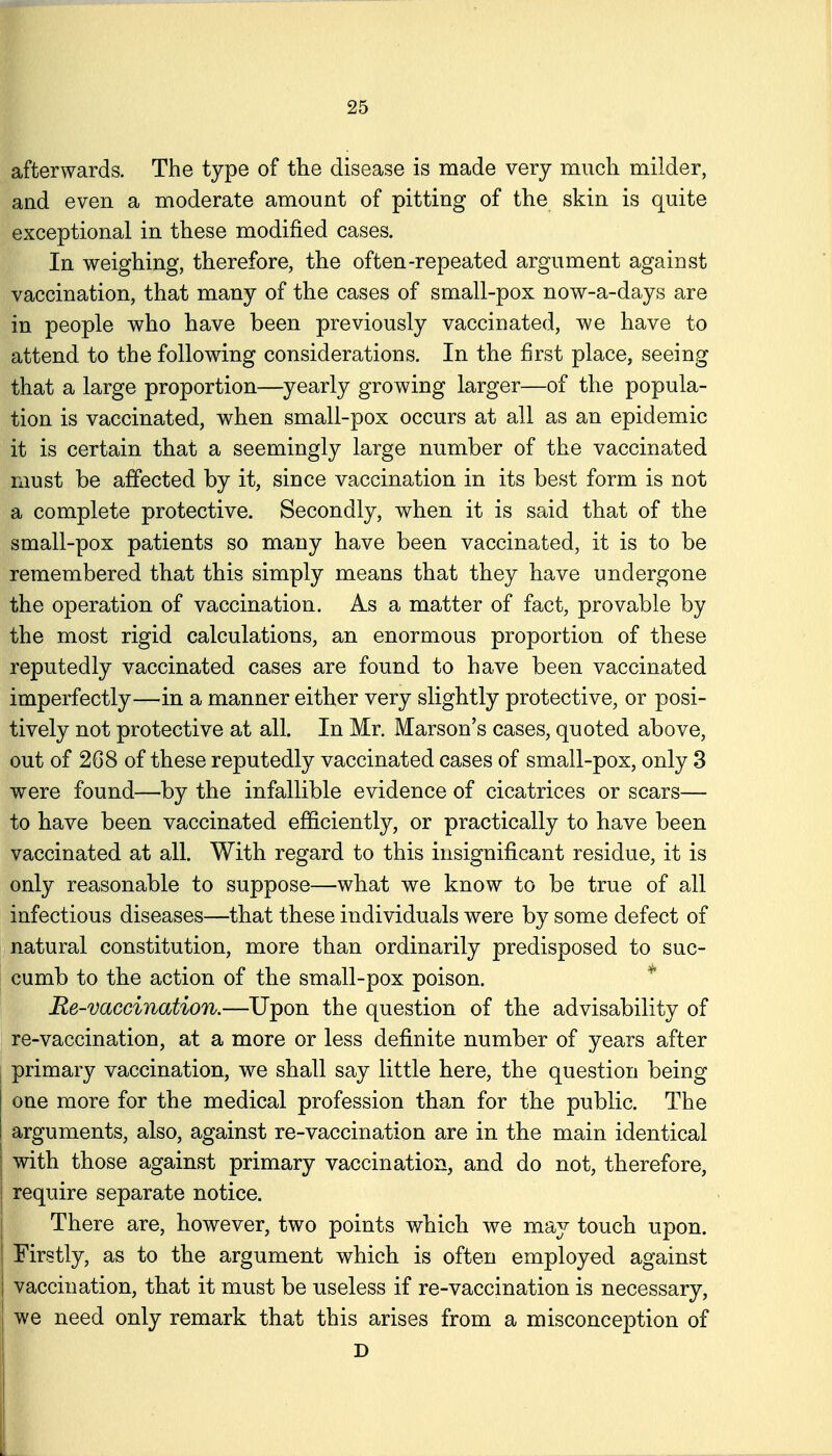 afterwards. The type of the disease is made very much milder, and even a moderate amount of pitting of the skin is quite exceptional in these modified cases. In weighing, therefore, the often-repeated argument against vaccination, that many of the cases of small-pox now-a-days are in people who have been previously vaccinated, we have to attend to the following considerations. In the first place, seeing that a large proportion—yearly growing larger—of the popula- tion is vaccinated, when small-pox occurs at all as an epidemic it is certain that a seemingly large number of the vaccinated must be affected by it, since vaccination in its best form is not a complete protective. Secondly, when it is said that of the small-pox patients so many have been vaccinated, it is to be remembered that this simply means that they have undergone the operation of vaccination. As a matter of fact, provable by the most rigid calculations, an enormous proportion of these reputedly vaccinated cases are found to have been vaccinated imperfectly—in a manner either very slightly protective, or posi- tively not protective at all. In Mr. Marson's cases, quoted above, out of 268 of these reputedly vaccinated cases of small-pox, only 3 were found—by the infallible evidence of cicatrices or scars— to have been vaccinated efficiently, or practically to have been vaccinated at all. With regard to this insignificant residue, it is only reasonable to suppose—what we know to be true of all infectious diseases—that these individuals were by some defect of natural constitution, more than ordinarily predisposed to suc- cumb to the action of the small-pox poison. ^ Re-vaccination.—Upon the question of the advisability of re-vaccination, at a more or less definite number of years after primary vaccination, we shall say little here, the question being one more for the medical profession than for the public. The arguments, also, against re-vaccination are in the main identical I with those against primary vaccination, and do not, therefore, I require separate notice. I There are, however, two points which we may touch upon. I Firstly, as to the argument which is often employed against I vaccination, that it must be useless if re-vaccination is necessary, j we need only remark that this arises from a misconception of