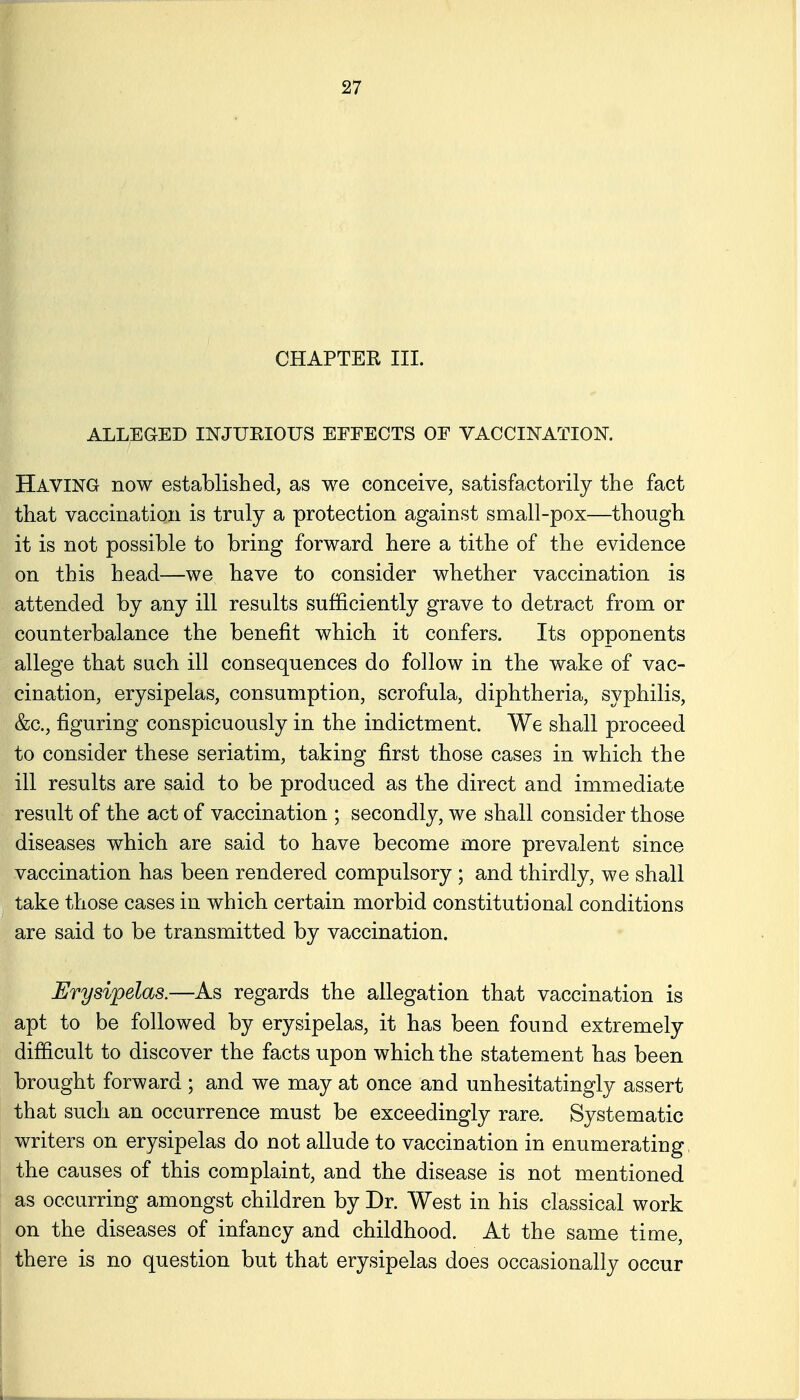 CHAPTER III. ALLEGED INJUEIOUS EFFECTS OF VACCINATION. Having now established, as we conceive, satisfactorily the fact that vaccination is truly a protection against small-pox—though it is not possible to bring forward here a tithe of the evidence on this head—we have to consider whether vaccination is attended by any ill results sufficiently grave to detract from or counterbalance the benefit which it confers. Its opponents allege that such ill consequences do follow in the wake of vac- cination, erysipelas, consumption, scrofula, diphtheria, syphilis, &c., figuring conspicuously in the indictment. We shall proceed to consider these seriatim, taking first those cases in which the ill results are said to be produced as the direct and immediate result of the act of vaccination ; secondly, we shall consider those diseases which are said to have become more prevalent since vaccination has been rendered compulsory ; and thirdly, we shall ^ take those cases in which certain morbid constitutional conditions are said to be transmitted by vaccination. Erysipelas.—As regards the allegation that vaccination is apt to be followed by erysipelas, it has been found extremely difficult to discover the facts upon which the statement has been brought forward ; and we may at once and unhesitatingly assert that such an occurrence must be exceedingly rare. Systematic writers on erysipelas do not allude to vaccination in enumerating, the causes of this complaint, and the disease is not mentioned as occurring amongst children by Dr. West in his classical work on the diseases of infancy and childhood. At the same time, there is no question but that erysipelas does occasionally occur