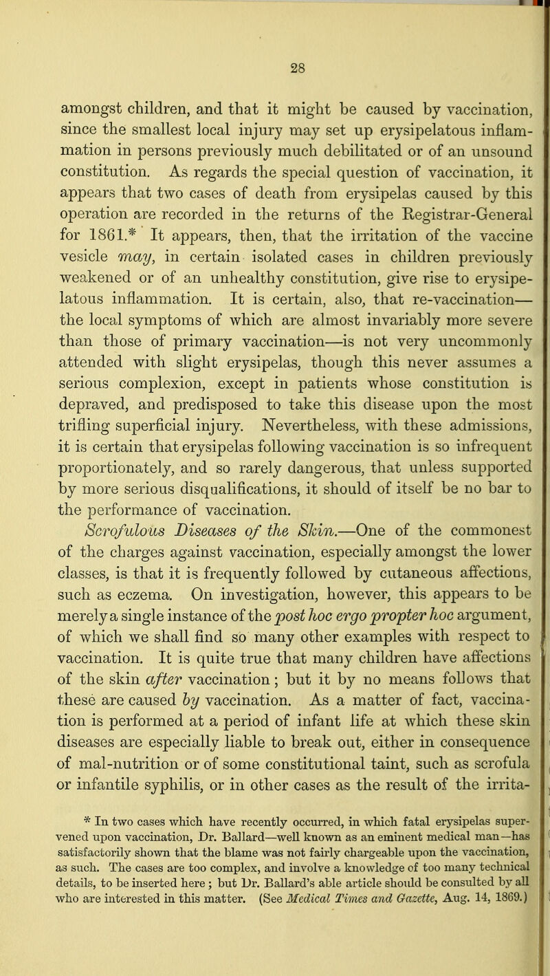 amongst children, and that it might be caused by vaccination, since the smallest local injury may set up erysipelatous inflam- mation in persons previously much debilitated or of an unsound constitution. As regards the special question of vaccination, it appears that two cases of death from erysipelas caused by this operation are recorded in the returns of the Registrar-General for 1861.* It appears, then, that the irritation of the vaccine vesicle may, in certain isolated cases in children previously weakened or of an unhealthy constitution, give rise to erysipe- latous inflammation. It is certain, also, that re-vaccination— the local symptoms of which are almost invariably more severe than those of primary vaccination—is not very uncommonly attended with slight erysipelas, though this never assumes a serious complexion, except in patients whose constitution is depraved, and predisposed to take this disease upon the most trifling superficial injury. Nevertheless, with these admissions, it is certain that erysipelas following vaccination is so infrequent proportionately, and so rarely dangerous, that unless supported by more serious disqualifications, it should of itself be no bar to the performance of vaccination. Scrofulous Diseases of the SJdn.—One of the commonest of the charges against vaccination, especially amongst the lower classes, is that it is frequently followed by cutaneous affections, such as eczema. On investigation, however, this appears to be merely a single instance of the post hoc ergo propter hoc argument, of which we shall find so many other examples with respect to vaccination. It is quite true that many children have affections of the skin after vaccination; but it by no means follows that these are caused by vaccination. As a matter of fact, vaccina- tion is performed at a period of infant life at which these skin diseases are especially liable to break out, either in consequence of mal-nutrition or of some constitutional taint, such as scrofula or infantile syphilis, or in other cases as the result of the irrita- * In two cases which have recently occurred, in which fatal erysipelas super- vened upon vaccination, Dr. Ballard—well known as an eminent medical man—has satisfactorily shown that the blame was not fairly chargeable upon the vaccination, as such. The cases are too complex, and involve a knowledge of too many technical details, to be inserted here; but Dr. Ballard's able article should be consulted by all who are interested in this matter. (See Medical Times and Gazette, Aug. 14, 1869.)