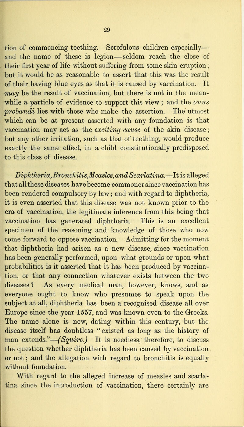 tion of commencing teething. Scrofulous children especially— and the name of these is legion—seldom reach the close of their first year of life without suffering from some skin eruption; but it would be as reasonable to assert that this was the result of their having blue eyes as that it is caused by vaccination. It may be the result of vaccination, but there is not in the mean- while a particle of evidence to support this view; and the onus prohandi lies with those who make the assertion. The utmost which can be at present asserted with any foundation is that vaccination may act as the exciting cause of the skin disease; but any other irritation, such as that of teething, would produce exactly the same effect, in a child constitutionally predisposed to this class of disease. Diphtheria,Bronchitis,Measles,andScarlatina.—It is alleged that all these diseases have become commoner since vaccination has been rendered compulsory by law; and with regard to diphtheria, it is even asserted that this disease was not known prior to the era of vaccination, the legitimate inference from this being that vaccination has generated diphtheria. This is an excellent specimen of the reasoning and knowledge of those who now come forward to oppose vaccination. Admitting for the moment that diphtheria had arisen as a new disease, since vaccination has been generally performed, upon what grounds or upon what probabilities is it asserted that it has been produced by vaccina- tion, or that any connection whatever exists between the two diseases ? As every medical man, however, knows, and as everyone ought to know who presumes to speak upon the subject at all, diphtheria has been a recognised disease all over Europe since the year 1557, and was known even to the Greeks. The name alone is new, dating within this century, but the disease itself has doubtless existed as long as the history of man extends.—(Squire.) It is needless, therefore, to discuss the question whether diphtheria has been caused by vaccination, ; or not; and the allegation with regard to bronchitis is equally without foundation. With regard to the alleged increase of measles and scarla- j tina since the introduction of vaccination, there certainly are I