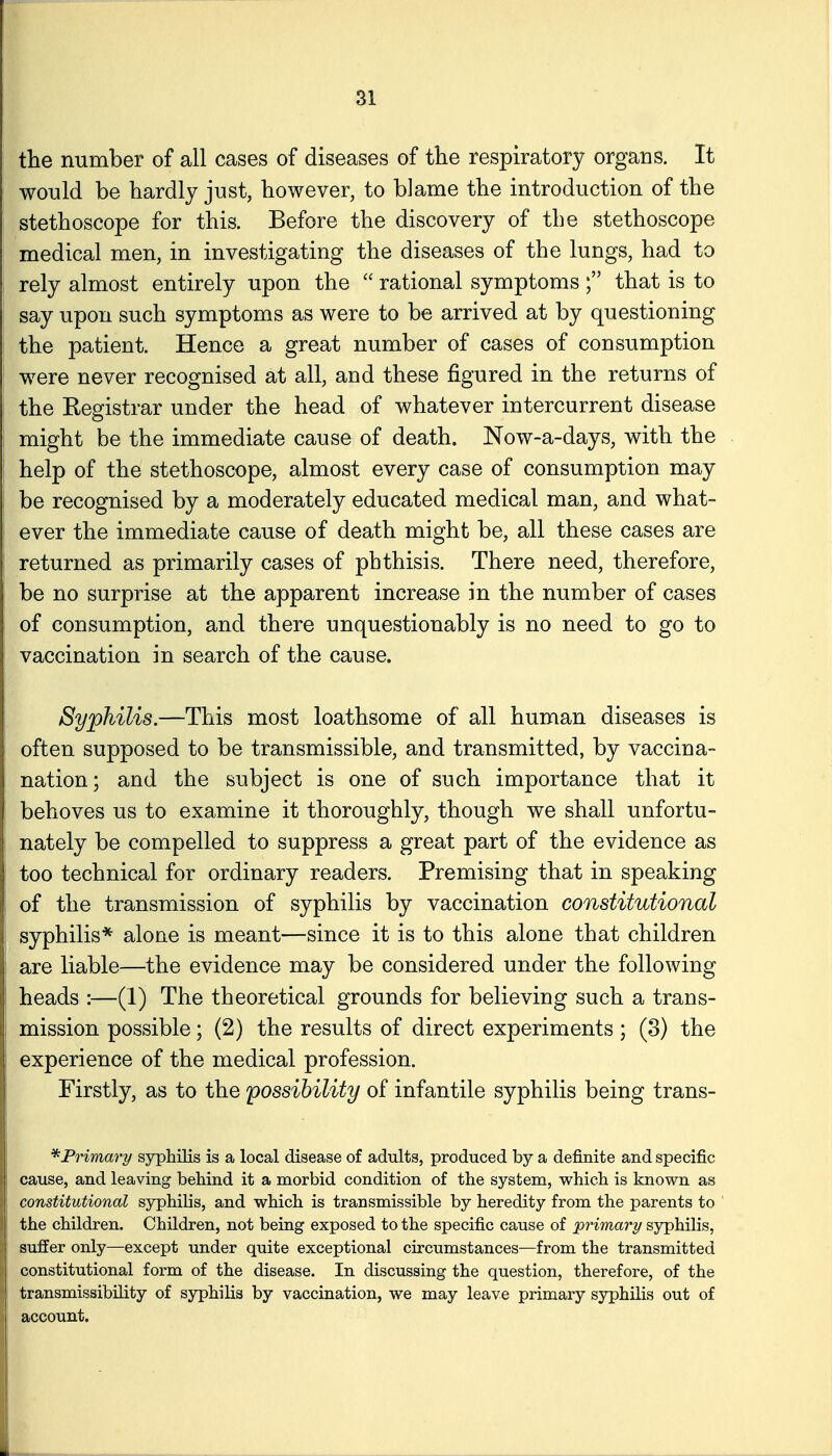 the number of all cases of diseases of the respiratory organs. It wonld be hardly just, however, to blame the introduction of the stethoscope for this. Before the discovery of the stethoscope medical men, in investigating the diseases of the lungs, had to rely almost entirely upon the  rational symptoms ; that is to say upon such symptoms as were to be arrived at by questioning the patient. Hence a great number of cases of consumption w^ere never recognised at all, and these figured in the returns of the Kegistrar under the head of whatever intercurrent disease might be the immediate cause of death. Now-a-days, with the help of the stethoscope, almost every case of consumption may be recognised by a moderately educated medical man, and what- ever the immediate cause of death might be, all these cases are returned as primarily cases of phthisis. There need, therefore, be no surprise at the apparent increase in the number of cases of consumption, and there unquestionably is no need to go to vaccination in search of the cause. Syphilis.—This most loathsome of all human diseases is often supposed to be transmissible, and transmitted, by vaccina- nation; and the subject is one of such importance that it behoves us to examine it thoroughly, though we shall unfortu- nately be compelled to suppress a great part of the evidence as too technical for ordinary readers. Premising that in speaking of the transmission of syphilis by vaccination constitutional syphilis* alone is meant—since it is to this alone that children are liable—the evidence may be considered under the following heads :—(1) The theoretical grounds for believing such a trans- mission possible; (2) the results of direct experiments ; (3) the experience of the medical profession. Firstly, as to the possibility of infantile syphilis being trans- Primary syphilis is a local disease of adults, produced by a definite and specific cause, and leaving behind it a morbid condition of the system, which is known as constitutional syphilis, and which is transmissible by heredity from the parents to the children. Children, not being exposed to the specific cause of primary syphilis, suffer only—except under quite exceptional circumstances—from the transmitted constitutional form of the disease. In discussing the question, therefore, of the transmissibility of syphilis by vaccination, we may leave primary sjrphilis out of account.