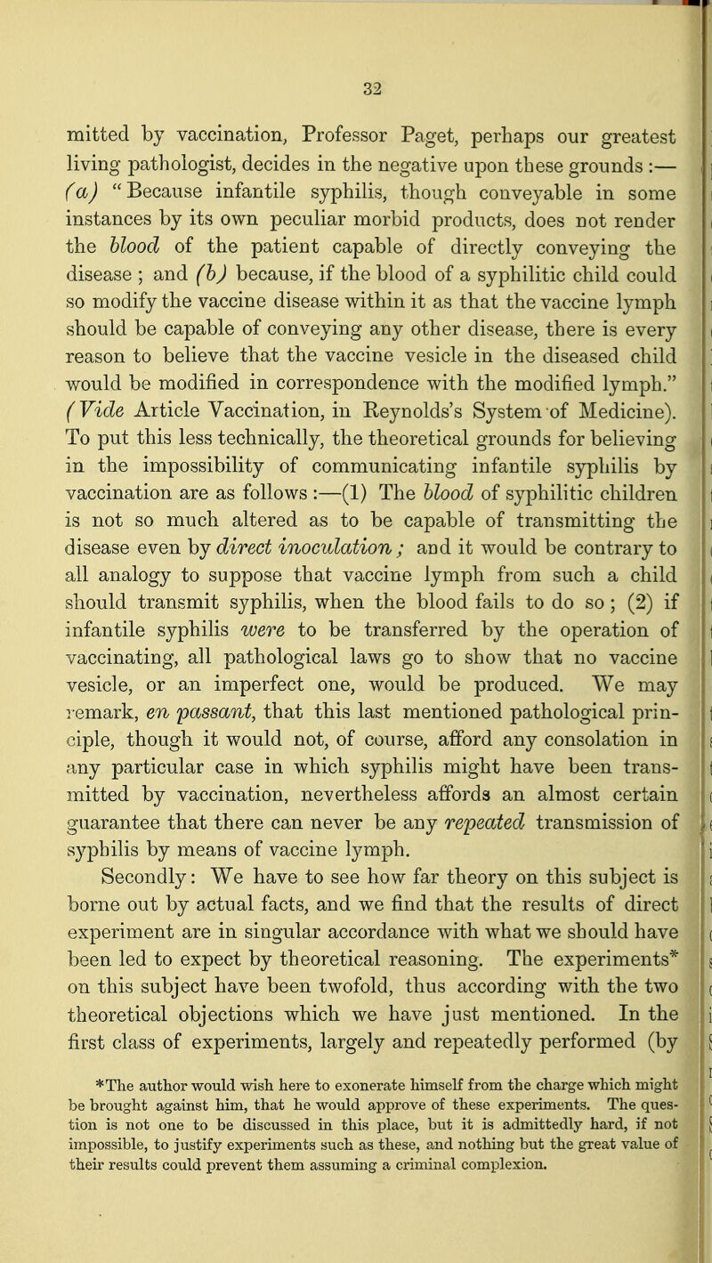 mitted by vaccination, Professor Paget, perhaps our greatest living pathologist, decides in the negative upon these grounds :— ] (a) Because infantile syphilis, though conveyable in some i instances by its own peculiar morbid products, does not render i the blood of the patient capable of directly conveying the i disease ; and (h) because, if the blood of a syphilitic child could i so modify the vaccine disease within it as that the vaccine lymph i should be capable of conveying any other disease, there is every i reason to believe that the vaccine vesicle in the diseased child : would be modified in correspondence with the modified lymph. i (Vide Article Vaccination, in Reynolds's System of Medicine). 1 To put this less technically, the theoretical grounds for believing i in the impossibility of communicating infantile syphilis by [ vaccination are as follows :—(1) The blood of syphilitic children I is not so much altered as to be capable of transmitting the i disease even by direct inoculation ; and it would be contrary to ( all analogy to suppose that vaccine lymph from such a child ( should transmit syphilis, when the blood fails to do so ; (2) if ] infantile syphilis were to be transferred by the operation of 1 vaccinating, all pathological laws go to show that no vaccine 1 vesicle, or an imperfect one, would be produced. We may remark, en 'passant, that this last mentioned pathological prin- t ciple, though it would not, of course, afford any consolation in s any particular case in which syphilis might have been trans- t mitted by vaccination, nevertheless affords an almost certain ( guarantee that there can never be any repeated transmission of ( syphilis by means of vaccine lymph. i Secondly: We have to see how far theory on this subject is i borne out by actual facts, and we find that the results of direct 1 experiment are in singular accordance with what we should have ( been led to expect by theoretical reasoning. The experiments* s on this subject have been twofold, thus according with the two c theoretical objections which we have just mentioned. In the i first class of experiments, largely and repeatedly performed (by [ *T]ie author would wish here to exonerate himself from the charge which might be brought against him, that he would approve of these experiments. The ques-  tion is not one to be discussed in this place, but it is admittedly hard, if not [ impossible, to justify experiments such as these, and nothing but the great value of ^ their results could prevent them assuming a criminal complexion.