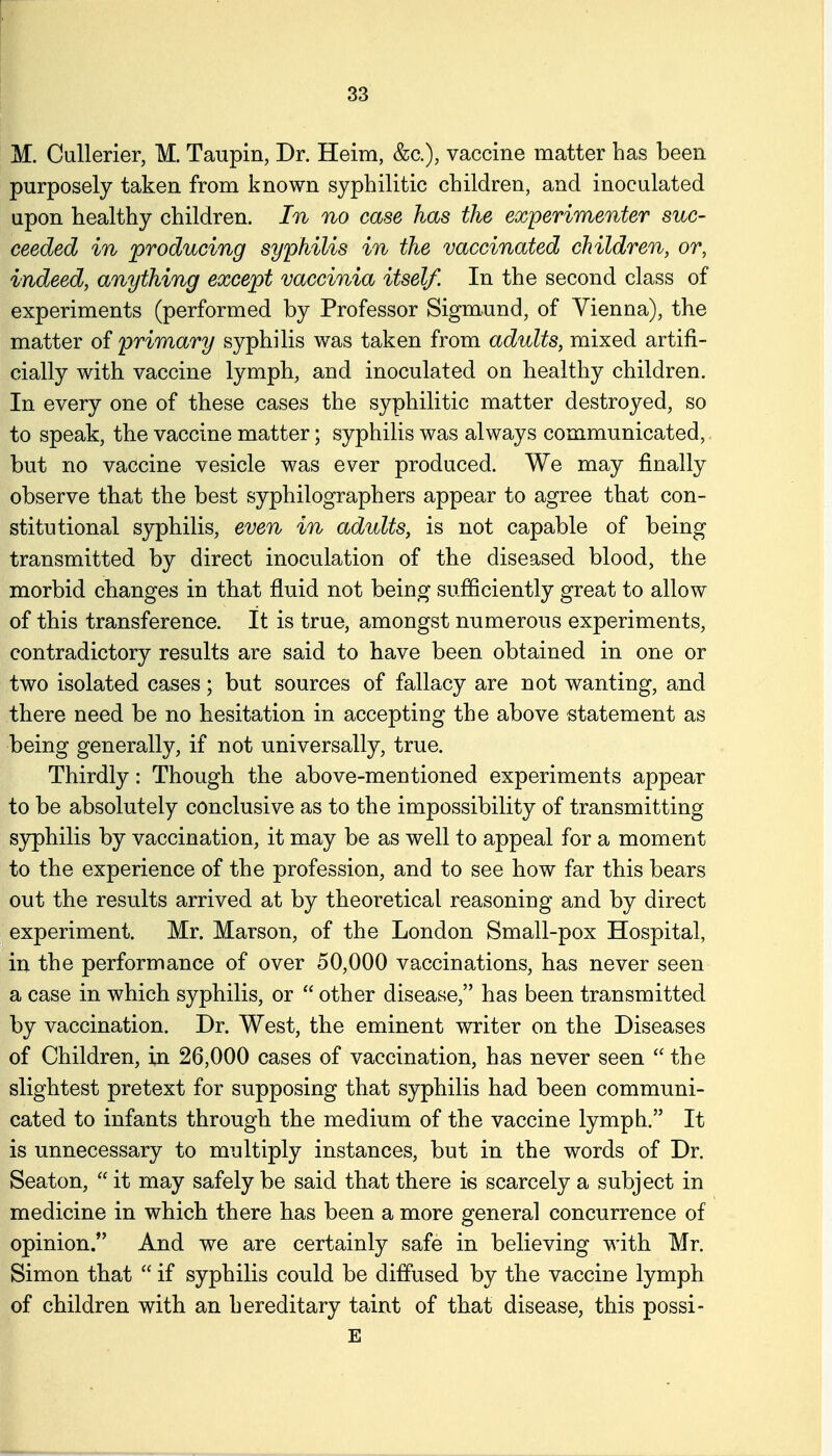 M. Cullerier, M. Taupin, Dr. Heim, &c.), vaccine matter has been purposely taken from known syphilitic children, and inoculated upon healthy children. In no case has the experimenter suc- ceeded in producing syphilis in the vaccinated children, or, indeed, anything except vaccinia itself. In the second class of experiments (performed by Professor Sigmund, of Vienna), the matter of primary syphilis was taken from adults, mixed artifi- cially with vaccine lymph, and inoculated on healthy children. In every one of these cases the syphilitic matter destroyed, so to speak, the vaccine matter; syphilis was always communicated, but no vaccine vesicle was ever produced. We may finally observe that the best syphilographers appear to agree that con- stitutional syphilis, even in adults, is not capable of being transmitted by direct inoculation of the diseased blood, the morbid changes in that fluid not being sufficiently great to allow of this transference. It is true, amongst numerous experiments, contradictory results are said to have been obtained in one or two isolated cases; but sources of fallacy are not wanting, and there need be no hesitation in accepting the above statement as being generally, if not universally, true. Thirdly: Though the above-mentioned experiments appear to be absolutely conclusive as to the impossibility of transmitting sjrphilis by vaccination, it may be as well to appeal for a moment to the experience of the profession, and to see how far this bears out the results arrived at by theoretical reasoning and by direct experiment. Mr. Marson, of the London Small-pox Hospital, in the performance of over 50,000 vaccinations, has never seen a case in which syphilis, or  other disease, has been transmitted by vaccination. Dr. West, the eminent writer on the Diseases of Children, in 26,000 cases of vaccination, has never seen  the slightest pretext for supposing that syphilis had been communi- cated to infants through the medium of the vaccine lymph. It is unnecessary to multiply instances, but in the words of Dr. Seaton,  it may safely be said that there is scarcely a subject in medicine in which there has been a more general concurrence of opinion. And we are certainly safe in believing with Mr. Simon that  if syphilis could be diffused by the vaccine lymph of children with an hereditary taint of that disease, this possi- E