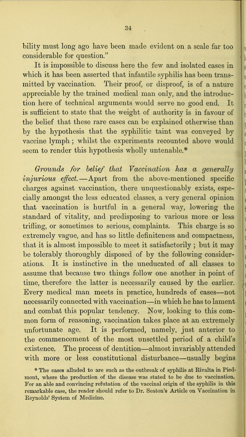 bility must long ago have been made evident on a scale far too considerable for question. It is impossible to discuss here the few and isolated cases in which it has been asserted that infantile syphilis has been trans- mitted by vaccination. Their proof, or disproof, is of a nature appreciable by the trained medical man only, and the introduc- tion here of technical arguments would serve no good end. It is sufficient to state that the weight of authority is in favour of the belief that these rare cases can be explained otherwise than by the hypothesis that the syphilitic taint was conveyed by vaccine lymph; whilst the experiments recounted above would seem to render this hypothesis wholly untenable.* Grounds for belief that Vaccination has a generally injurious effect.—Apart from the above-mentioned specific charges against vaccination, there unquestionably exists, espe- cially amongst the less educated classes, a very general opinion that vaccination is hurtful in a general way, lowering the standard of vitality, and predisposing to various more or less trifling, or sometimes to serious, complaints. This charge is so extremely vague, and has so little definiteness and compactness, that it is almost impossible to meet it satisfactorily ; but it may be tolerably thoroughly disposed of by the following consider- ations. It is instinctive in the uneducated of all classes to assume that because two things follow one another in point of time, therefore the latter is necessarily caused by the earlier. Every medical man meets in practice, hundreds of cases—not necessarily connected with vaccination—in which he has to lament and combat this popular tendency. Now, looking to this com- mon form of reasoning, vaccination takes place at an extremely unfortunate age. It is performed, namely, just anterior to the commencement of the most unsettled period of a child's existence. The process of dentition—almost invariably attended with more or less constitutional disturbance—usually begins * The cases alluded to are sucli as tlie outbreak of syphilis at Rivalta in. Pied- mont, where the production of the disease was stated to be due to vaccination. Tor an able and convincing refutation of the vaccinal origin of the syphilis in this remarkable case, the reader should refer to Dr. Seaton's Article on Vaccination in Eeynolds' System of Medicine.