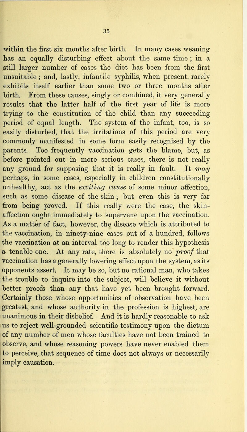 within the first six months after birth. In many cases weaning has an equally disturbing effect about the same time ; in a still larger number of cases the diet has been from the first unsuitable; and, lastly, infantile syphilis, when present, rarely exhibits itself earlier than some two or three months after birth. From these causes, singly or combined, it very generally results that the latter half of the first year of life is more trying to the constitution of the child than any succeeding period of equal length. The system of the infant, too, is so easily disturbed, that the irritations of this period are very commonly manifested in some form easily recognised by the parents. Too frequently vaccination gets the blame, but, as before pointed out in more serious cases, there is not really any ground for supposing that it is really in fault. It may perhaps, in some cases, especially in children constitutionally unhealthy, act as the exciting cause of some minor affection, such as some disease of the skin; but even this is very far from being proved. If this really were the case, the skin- affection ought immediately to supervene upon the vaccination. As a matter of fact, however, the disease which is attributed to the vaccination, in ninety-nine cases out of a hundred, follows the vaccination at an interval too long to render this hypothesis a tenable one. At any rate, there is absolutely no proof that vaccination has a generally lowering effect upon the system, as its opponents assert. It may be so, but no rational man, who takes the trouble to inquire into the subject, will believe it without better proofs than any that have yet been brought forward, i Certainly those whose opportunities of observation have been greatest, and whose authority in the profession is highest, are unanimous in their disbelief And it is hardly reasonable to ask I us to reject well-grounded scientific testimony upon the dictum of any number of men whose faculties have not been trained to observe, and whose reasoning powers have never enabled them to perceive, that sequence of time does not always or necessarily imply causation.