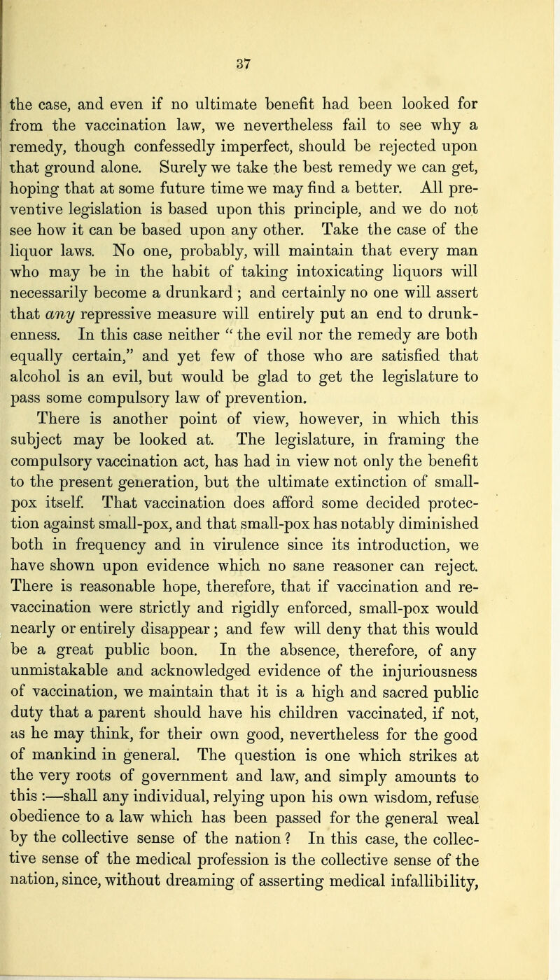 the case, and even if no ultimate benefit had been looked for from the vaccination law, we nevertheless fail to see why a remedy, though confessedly imperfect, should be rejected upon that ground alone. Surely we take the best remedy we can get, hoping that at some future time we may find a better. All pre- ventive legislation is based upon this principle, and we do not see how it can be based upon any other. Take the case of the liquor laws. No one, probably, will maintain that every man who may be in the habit of taking intoxicating liquors will necessarily become a drunkard ; and certainly no one will assert that any repressive measure will entirely put an end to drunk- enness. In this case neither the evil nor the remedy are both equally certain, and yet few of those who are satisfied that alcohol is an evil, but would be glad to get the legislature to pass some compulsory law of prevention. There is another point of view, however, in which this subject may be looked at. The legislature, in framing the compulsory vaccination act, has had in view not only the benefit to the present generation, but the ultimate extinction of small- pox itself That vaccination does afford some decided protec- tion against small-pox, and that small-pox has notably diminished both in frequency and in virulence since its introduction, we have shown upon evidence which no sane reasoner can reject. There is reasonable hope, therefore, that if vaccination and re- vaccination were strictly and rigidly enforced, small-pox would nearly or entirely disappear; and few will deny that this would be a great public boon. In the absence, therefore, of any unmistakable and acknowledged evidence of the injuriousness of vaccination, we maintain that it is a high and sacred public duty that a parent should have his children vaccinated, if not, as he may think, for their own good, nevertheless for the good of mankind in general. The question is one which strikes at the very roots of government and law, and simply amounts to this :—shall any individual, relying upon his own wisdom, refuse obedience to a law which has been passed for the general weal by the collective sense of the nation ? In this case, the collec- tive sense of the medical profession is the collective sense of the nation, since, without dreaming of asserting medical infallibility,