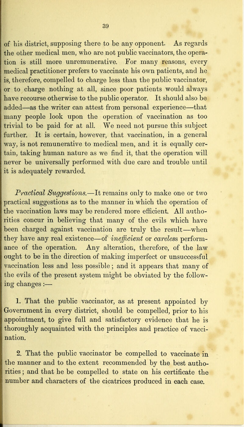 of bis district, supposing there to be any opponent. As regards tbe other medical men, who are not pubUc vaccinators, the opera- tion is still more unremunerative. For many reasons, every medical practitioner prefers to vaccinate his own patients, and he is, therefore, compelled to charge less than the public vaccinator, or to charge nothing at all, since poor patients would always have recourse otherwise to the public operator. It should also be added—as the writer can attest from personal experience—that many people look upon the operation of vaccination as too trivial to be paid for at all. We need not pursue this subject further. It is certain, however, that vaccination, in a general w^ay, is not remunerative to medical men, and it is equally cer- tain, taking human nature as we find it, that the operation will never be universally performed with due care and trouble until it is adequately rewarded. Practical Suggestions.—It remains only to make one or two practical suggestions as to the manner in which the operation of the vaccination laws may be rendered more efficient. All autho- rities concur in believing that many of the evils which have been charged against vaccination are truly the result—when they have any real existence—of inefficient or careless perform- ance of the operation. Any alteration, therefore, of the law ought to be in the direction of making imperfect or unsuccessful vaccination less and less possible; and it appears that many of the evils of the present system might be obviated by the follow- ing changes:— 1. That the public vaccinator, as at present appointed by Government in every district, should be compelled, prior to his appointment, to give full and satisfactory evidence that he is thoroughly acquainted with the principles and practice of vacci- nation. 2. That the public vaccinator be compelled to vaccinate in the manner and to the extent recommended by the best autho- rities ; and that he be compelled to state on his certificate the number and characters of the cicatrices produced in each case.