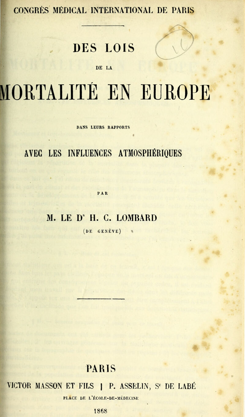 CONGRÈS MÉDICAL INTERNATIONAL DE PARIS DES LOIS f \l DE LA ttOETALITÉ EN EUROPE DANS LEURS RAPPORTS AVEC LES INFLUENCES ATMOSPHÉRIQUES M. LE D H. G. LOMBARD (DE GENÈVE) ^ PARIS VICTOR MASSON ET FILS | P. ASSELIN, S' DE LABÉ PLACE DE l'école-de-médecine 1868