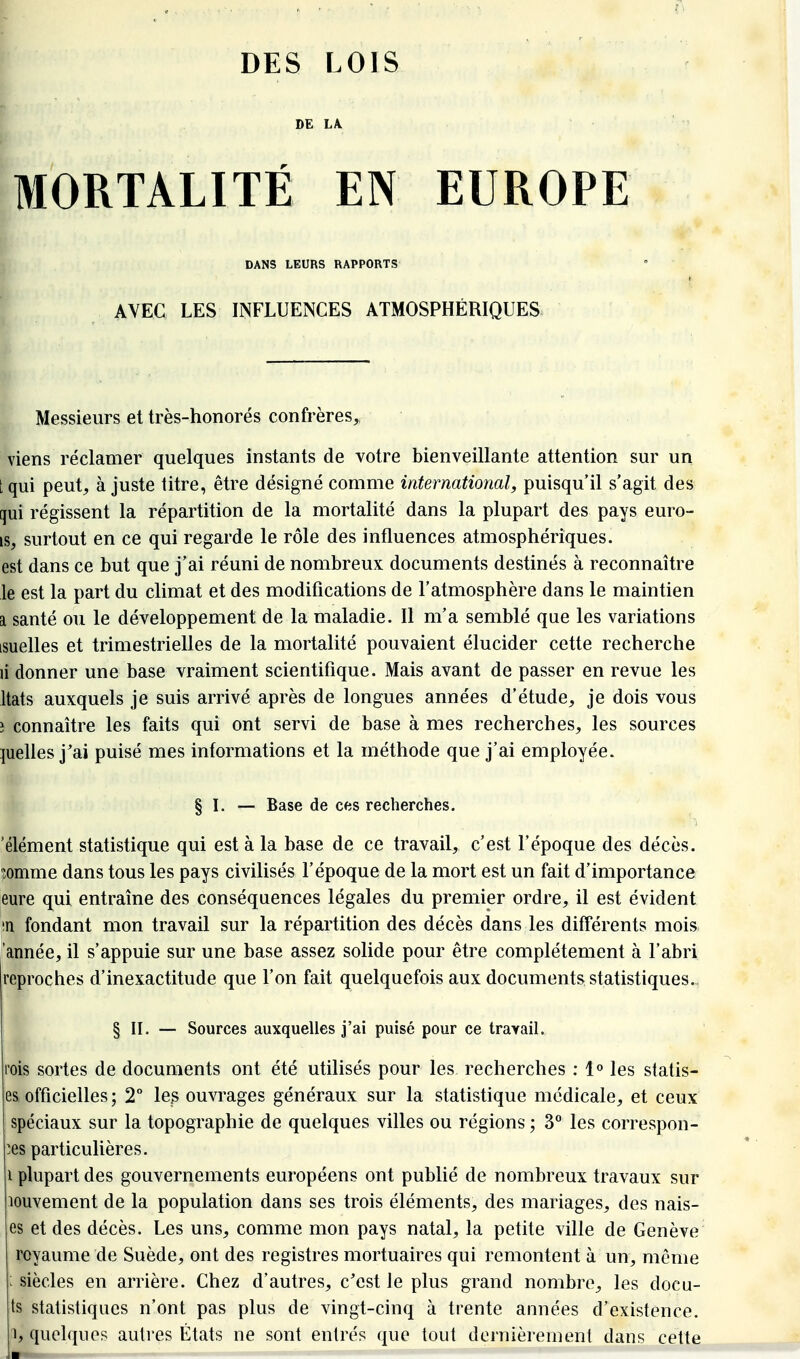 DES LOIS DE L\ MORTALITÉ EN EUROPE DANS LEURS RAPPORTS AVEC LES INFLUENCES ATMOSPHÉRIQUES Messieurs et très-honorés confrères, viens réclamer quelques instants de votre bienveillante attention sur un [qui peut, ajuste titre, être désigné comme international, puisqu'il s'agit des qui régissent la répartition de la mortalité dans la plupart des pays euro- is, surtout en ce qui regarde le rôle des influences atmosphériques, est dans ce but que j'ai réuni de nombreux documents destinés à reconnaître le est la part du climat et des modifications de l'atmosphère dans le maintien SI santé ou le développement de la maladie. Il m'a semblé que les variations isuelles et trimestrielles de la mortalité pouvaient élucider cette recherche li donner une base vraiment scientifique. Mais avant de passer en revue les Itats auxquels je suis arrivé après de longues années d'étude, je dois vous î connaître les faits qui ont servi de base à mes recherches, les sources quelles j'ai puisé mes informations et la méthode que j'ai employée. § I. — Base de ces recherches. 'élément statistique qui est à la base de ce travail, c'est l'époque des décès, îomme dans tous les pays civilisés l'époque de la mort est un fait d'importance eure qui entraîne des conséquences légales du premier ordre, il est évident in fondant mon travail sur la répartition des décès dans les différents mois, 'année, il s'appuie sur une base assez solide pour être complètement à l'abri reproches d'inexactitude que l'on fait quelquefois aux documents statistiques.- § II. — Sources auxquelles j'ai puisé pour ce travail. rois sortes de documents ont été utilisés pour les recherches : 1° les statis- es, officielles ; 2° les ouvrages généraux sur la statistique médicale, et ceux spéciaux sur la topographie de quelques villes ou régions ; 3° les correspon- des particulières. i plupart des gouvernements européens ont publié de nombreux travaux sur louvement de la population dans ses trois éléments, des mariages, des nais- es et des décès. Les uns, comme mon pays natal, la petite ville de Genève royaume de Suède, ont des registres mortuaires qui remontent à un, même : siècles en arrière. Chez d'autres, c'est le plus grand nombre, les docu- ts statistiques n'ont pas plus de vingt-cinq à trente années d'existence.