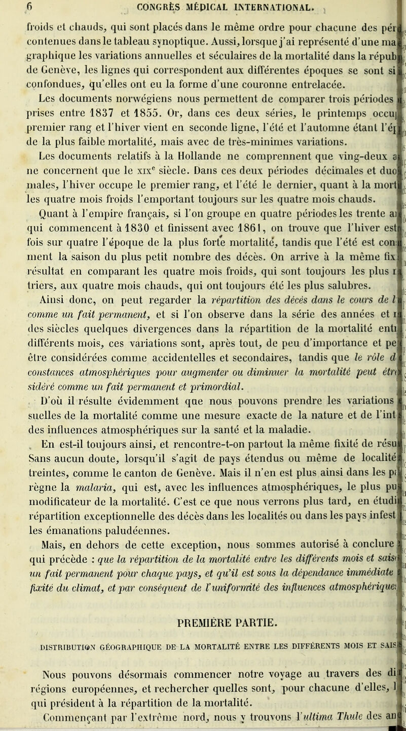 froids et chauds, qui sont placés dans le même ordre pom- chacune des pér contenues dans le tableau synoptique. Aussi, lorsque j'ai représenté d'une ma graphique les variations annuelles et séculaires de la mortalité dans la répub de Genève, les lignes qui correspondent aux différentes époques se sont si confondues, qu'elles ont eu la forme d'une couronne entrelacée. Les documents norwégiens nous permettent de comparer trois périodes prises entre 1837 et 1855. Or, dans ces deux séries, le printemps occu] premier rang et l'hiver vient en seconde ligne, l'été et l'automne étant l'éj de la plus faible mortalité, mais avec de très-minimes variations. Les documents relatifs à la Hollande ne comprennent que ving-deux a ne concernent que le xix® siècle. Dans ces deux périodes décimales et duo' maies, l'hiver occupe le premier rang, et l'été le dernier, quant à la mort les quatre mois froids l'emportant toujours sur les quatre mois chauds. Quant à l'empire français, si l'on groupe en quatre périodes les trente ai qui commencent à 1830 et finissent avec 1861, on trouve que l'hiver est fois sur quatre l'époque de la plus forte mortalité, tandis que l'été est coni ment la saison du plus petit nombre des décès. On arrive à la même fix résultat en comparant les quatre mois froids, qui sont toujours les plus r triers, aux quatre mois chauds, qui ont toujours été les plus salubres. Ainsi donc, on peut regarder la répartition des décès dans le cours de l comme un fait permanent, et si l'on observe dans la série des années et r des siècles quelques divergences dans la répartition de la mortalité enti différents mois, ces variations sont, après tout, de peu d'importance et pe être considérées comme accidentelles et secondaires, tandis que le rôle d constances atmosphériques pour augmenter ou diminuer la mortalité peut ètri sidéré comme un fait permanent et primordial. . D'où il résulte évidemment que nous pouvons prendre les variations suelles de la mortalité comme une mesure exacte de la nature et de Tint des influences atmosphériques sur la santé et la maladie. , En est-il toujours ainsi, et rencontre-t-on partout la même fixité de résu Sans aucun doute, lorsqu'il s'agit de pays étendus ou même de localité freintes, comme le canton de Genève. Mais il n'en est plus ainsi dans les pj règne la malaria, qui est, avec les influences atmosphériques, le plus pu modificateur de la mortalité. C'est ce que nous verrons plus tard, en étudi répartition exceptionnelle des décès dans les localités ou dans les pays infest les émanations paludéennes. Mais, en dehors de cette exception, nous sommes autorisé à conclure qui précède : que la répartition de la mortalité entre les différents mois et saw< un fait permanent pour chaque pays, et qu'il est sous la dépendance immédiate fixité du climat, et par conséquent de l'uniformité des influences atmosphériques PREMIÈRE PARTIE. DISTRIBUTION GÉOGRAPHIQUE DE LA MORTALITÉ ENTRE LES DIFFÉRENTS MOIS ET SAIS Nous pouvons désormais commencer notre voyage au travers des di régions européennes, et rechercher quelles sont, pour chacune d'elles, 1 qui président à la répartition de la mortalité. Commençant par rexti cme nord, nous y trouvons Yultima Thule des an I