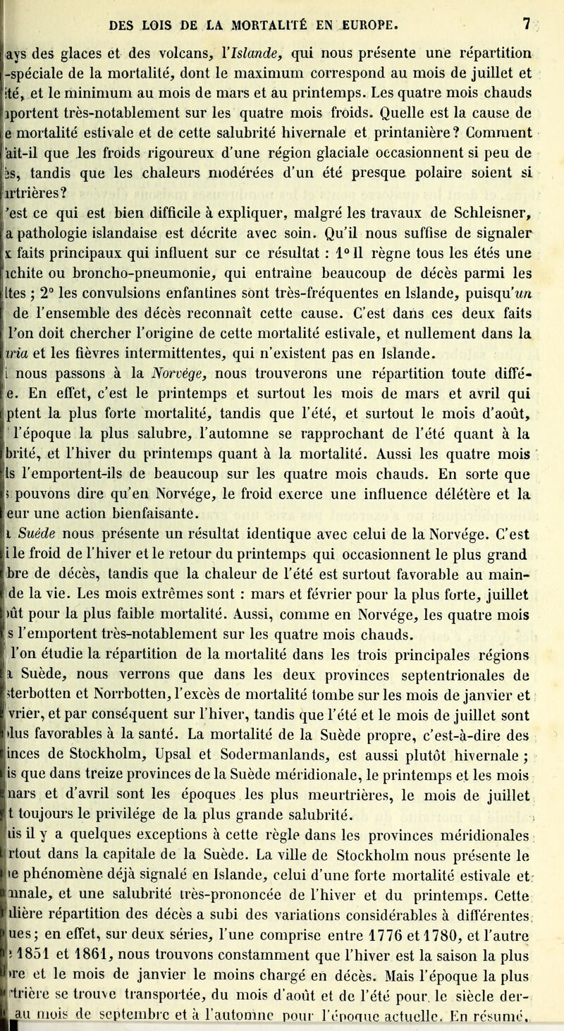 ays des glaces et des volcans, l'Islande, qui nous présente une répartition -spéciale de la mortalité, dont le maximum correspond au mois de juillet et !té, et le minimum au mois de mars et au printemps. Les quatre mois chauds jportent très-notablement sur les quatre mois froids. Quelle est la cause de le mortalité estivale et de cette salubrité hivernale et printanière? Comment rait-il que les froids rigoureux d'une région glaciale occasionnent si peu de 2S, tandis que les chaleurs modérées d'un été presque polaire soient si irtrières? 'est ce qui est bien difficile à expliquer, malgré les travaux de Schleisner, a pathologie islandaise est décrite avec soin. Qu'il nous suffise de signaler X faits principaux qui influent sur ce résultat : 1 Il règne tous les étés une ichite ou broncho-pneumonie, qui entraîne beaucoup de décès parmi les jltes ; 2° les convulsions enfantines sont très-fréquentes en Islande, puisqu'w/i ! de l'ensemble des décès reconnaît cette cause. C'est dans ces deux faits Ton doit chercher l'origine de cette mortalité estivale, et nullement dans la wia et les fièvres intermittentes, qui n'existent pas en Islande. 1 nous passons à la Norvège, nous trouverons une répartition toute diffé- e. En effet, c'est le printemps et surtout les mois de mars et avril qui ptent la plus forte mortalité, tandis que l'été, et surtout le mois d'août, l'époque la plus salubre, l'automne se rapprochant de l'été quant à la brité, et l'hiver du printemps quant à la mortalité. Aussi les quatre mois Is remportent-ils de beaucoup sur les quatre mois chauds. En sorte que ; pouvons dire qu'en Norvège, le froid exerce une influence délétère et la eur une action bienfaisante. i Suéde nous présente un résultat identique avec celui de la Norvège. C'est île froid de l'hiver et le retour du printemps qui occasionnent le plus grand bre de décès, tandis que la chaleur de l'été est surtout favorable au main- de la vie. Les mois extrêmes sont : mars et février pour la plus forte, juillet )ût pour la plus faible mortalité. Aussi, comme en Norvège, les quatre mois Is l'emportent très-notablement sur les quatre mois chauds, l'on étudie la répartition de la mortalité dans les trois principales régions a. Suède, nous verrons que dans les deux provinces septentrionales de 5terbotten et Norrbotten, l'excès de mortalité tombe sur les mois de janvier et vrier, et par conséquent sur l'hiver, tandis que l'été et le mois de juillet sont (lus favorables à la santé. La mortalité de la Suède propre, c'est-à-dire des ^ inces de Stockholm, Upsal et Sodermanlands, est aussi plutôt hivernale ; is que dans treize provinces de la Suède méridionale, le printemps et les mois 'nars et d'avril sont les époques les plus meurtrières, le mois de juillet t toujours le privilège de la plus grande salubrité. lis il y a quelques exceptions à cette règle dans les provinces méridionales rtout dans la capitale de la Suède. La ville de Stockholm nous présente le le phénomène déjà signalé en Islande, celui d'une forte mortalité estivale et: iinale, et une salubrité très-prononcée de l'hiver et du printemps. Cette lUère répartition des décès a subi des variations considérables à différentes, ues; en effet, sur deux séries, l'une comprise entre 1776 et 1780, et l'autre ; 1851 et 1861, nous trouvons constamment que l'hiver est la saison la plus )re et le mois de janvier le moins chargé en décès. Mais l'époque la plus rtrière se trouve transportée, du mois d'août et de l'été pour, le siècle der- au mois de septembic et à l'automne pour l'éponue actuelle. En résumé.