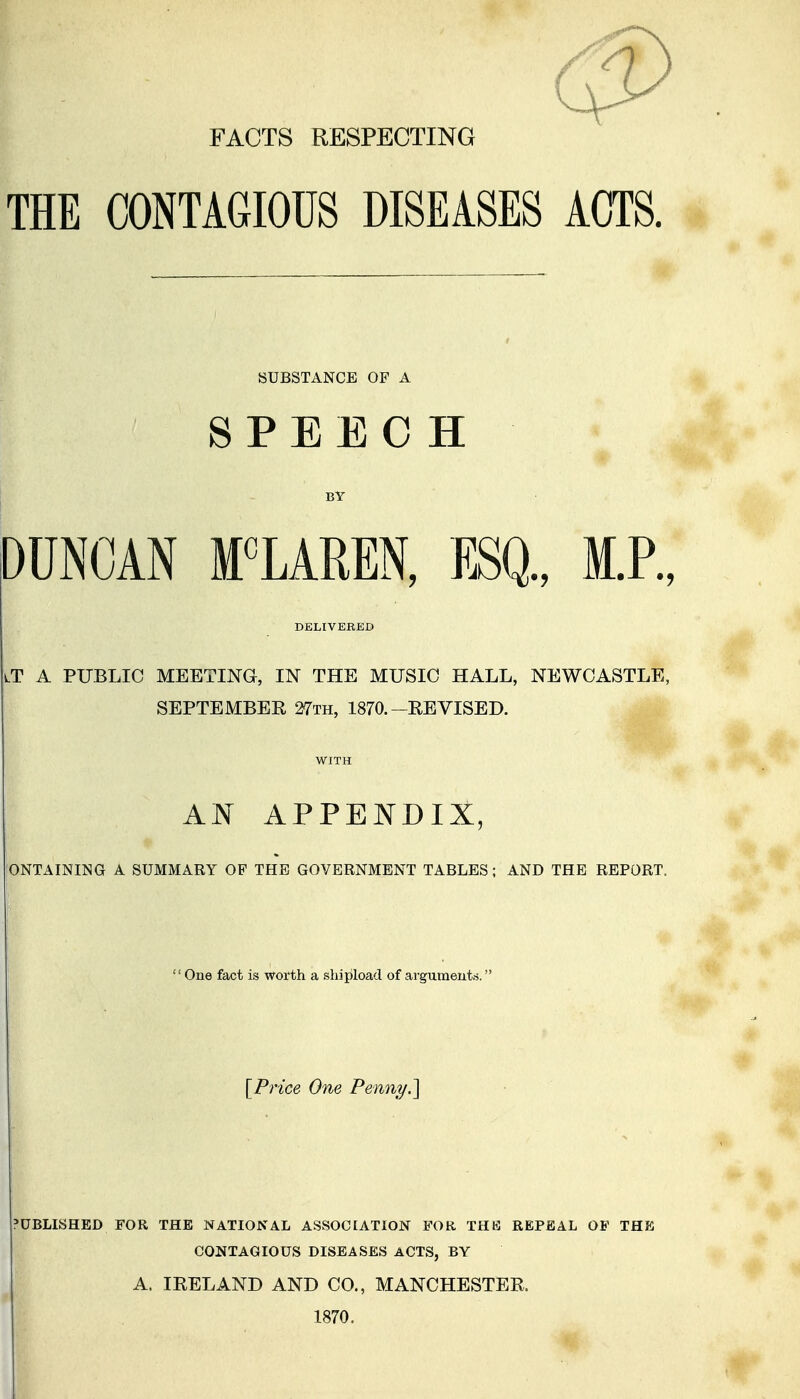 FACTS RESPECTING THE CONTAGIOUS DISEASES ACTS. • SUBSTANCE OF A SPEECH BY DUNCAN MCLAREN, ESQ., M.P., DELIVERED lT a public meeting, in the music hall, NEWCASTLE, SEPTEMBEE 27th, 1870.-REVISED. WITH AN APPENDIX, I'ONTAINING A SUMMARY OF THE GOVERNMENT TABLES; AND THE REPORT. One fact is worth a shipload of argumeut.s. [Price One Penny.^ 'UBLISHED FOR THE NATIONAL ASSOCIATION FOR THB REPEAL OF THE CONTAGIOUS DISEASES ACTS, BY A. IRELAND AND CO., MANCHESTER. 1870.