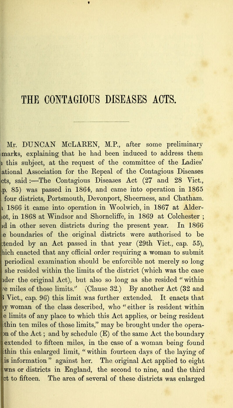 THE CONTAGIOUS DISEASES ACTS. : Mr. DUNCAN McLAREN, M.P., after some preliminary jimarks, explaining that he had been induced to address them 1 this subject, at the request of the committee of the Ladies ational Association for the Repeal of the Contagious Diseases cts, said:—The Contagious Diseases Act (27 and 28 Vict., .p. 85) was passed in 1864, and came into operation in 1865 . four districts, Portsmouth, Devonport, Sheerness, and Chatham. 1 1866 it came into operation in Woolwich, in 1867 at Alder- lot, in 1868 at Windsor and Shorncliffe, in 1869 at Colchester ; id in other seven districts during the present year. In 1866 le boundaries of the original districts were authorised to be itended by an Act passed in that year (29th Yict., cap. 55), ihich enacted that any official order requiring a woman to submit [ periodical examination should be enforcible not merely so long she resided within the limits of the district (which was the case ider the original Act), but also so long as she resided  within JQ miles of those limits.'' (Clause 32.) By another Act (32 and \ Yict., cap, 96) this limit was further extended. It enacts that ly woman of the class described, who  either is resident within e limits of any place to which this Act applies, or being resident ithin ten miles of those limits, may be brought under the opera- m of the Act; and by schedule (E) of the same Act the boundary extended to fifteen miles, in the case of a woman being found nithin this enlarged limit,  within fourteen days of the laying of is information against her. The original Act applied to eight wns or districts in England, the second to nine, and the third ct to fifteen. The area of several of these districts was enlarged