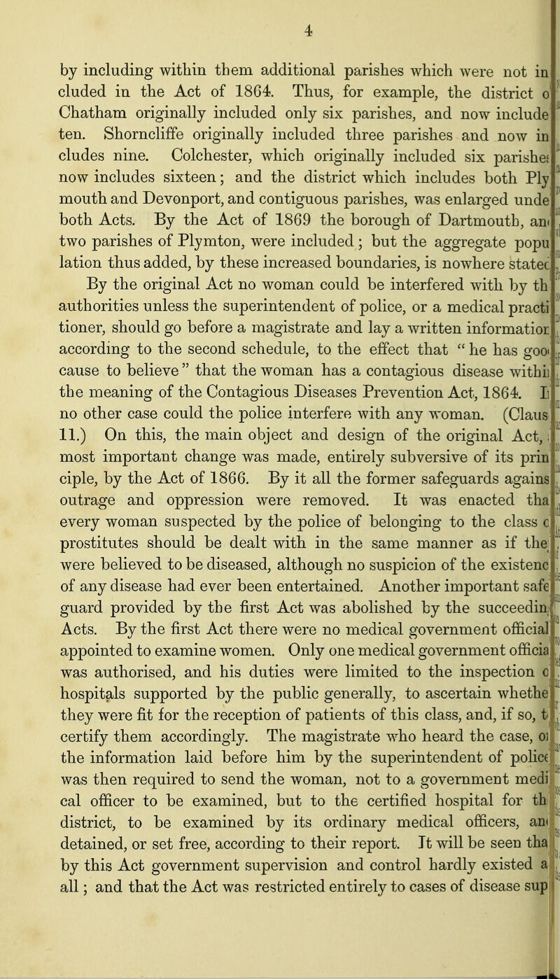 by including within them additional parishes which were not in eluded in the Act of 1864. Thus, for example, the district o Chatham originally included only six parishes, and now include ten. Shorncliffe originally included three parishes and now in eludes nine. Colchester, which originally included six parishes now includes sixteen; and the district which includes both Ply mouth and Devonport, and contiguous parishes, was enlarged unde both Acts. By the Act of 1869 the borough of Dartmouth, an< two parishes of Plymton, were included ; but the aggregate popu lation thus added, by these increased boundaries, is nowhere statec By the original Act no woman could be interfered with by th authorities unless the superintendent of police, or a medical practi tioner, should go before a magistrate and lay a written informatior according to the second schedule, to the effect that  he has god; cause to believe  that the woman has a contagious disease withii^ the meaning of the Contagious Diseases Prevention Act, 1864. Ii no other case could the police interfere with any woman. (Claua 11.) On this, the main object and design of the original Act,; most important change was made, entirely subversive of its prin ciple, by the Act of 1866. By it all the former safeguards agains outrage and oppression were removed. It was enacted tha every woman suspected by the police of belonging to the class c prostitutes should be dealt with in the same manner as if the; were believed to be diseased, although no suspicion of the existenc of any disease had ever been entertained. Another important safe guard provided by the first Act was abolished by the succeedin Acts. By the first Act there were no medical government official appointed to examine women. Only one medical government officia J was authorised, and his duties were limited to the inspection o hospitals supported by the public generally, to ascertain whethe they were fit for the reception of patients of this class, and, if so, t-^ certify them accordingly. The magistrate who heard the case, oi the information laid before him by the superintendent of policc|*^ was then required to send the woman, not to a government medi;- cal officer to be examined, but to the certified hospital for thl^^^ district, to be examined by its ordinary medical officers, ani;;^^ detained, or set free, according to their report. It will be seen tha||^ by this Act government supervision and control hardly existed a| all; and that the Act was restricted entirely to cases of disease sup! so