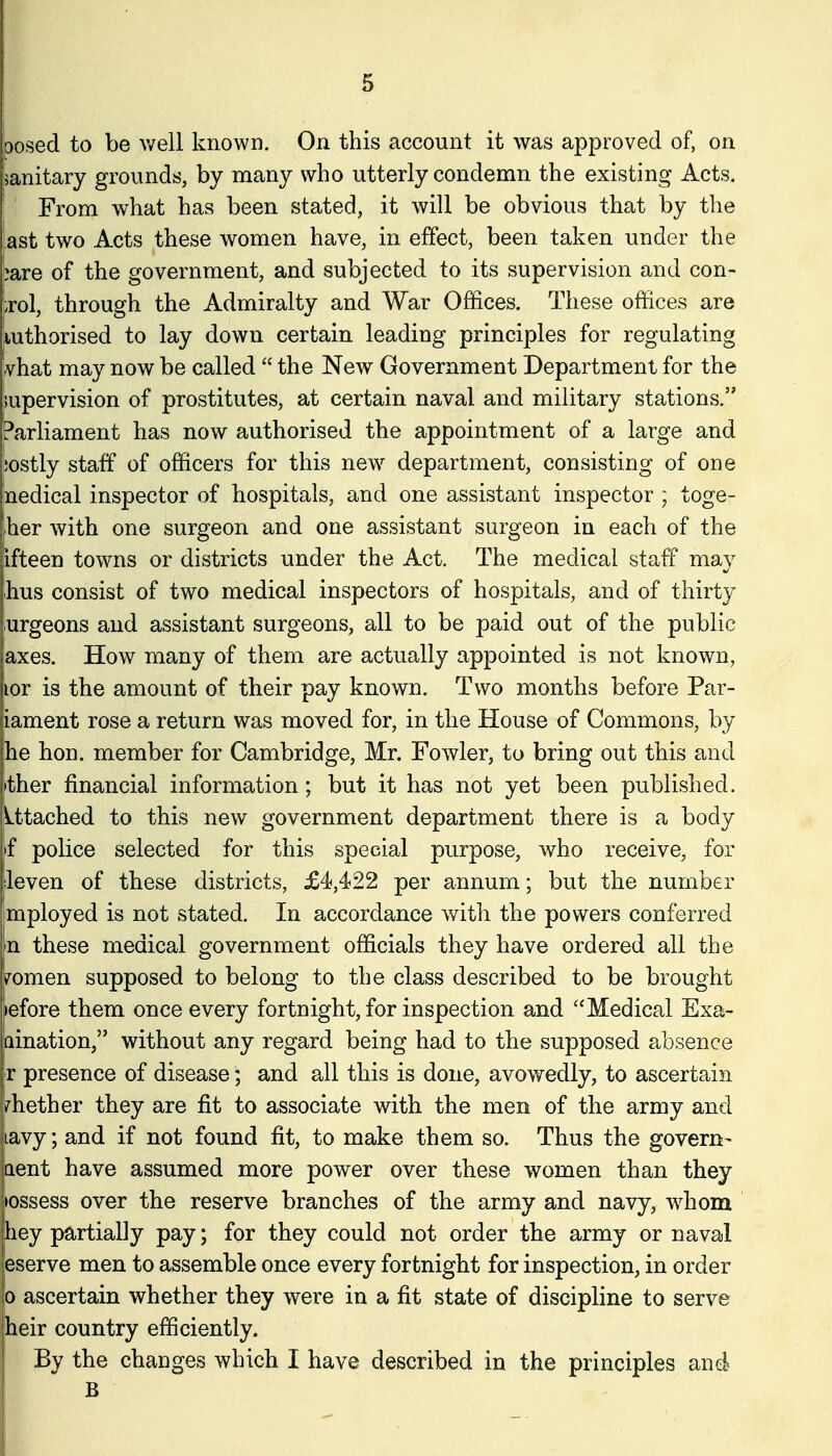 loosed to be v/ell known. On this account it was approved of, on janitary grounds, by many who utterly condemn the existing Acts. From what has been stated, it will be obvious that by the ast two Acts these women have, in effect, been taken under the bare of the government, and subjected to its supervision and con- trol, through the Admiralty and War Offices. These offices are luthorised to lay down certain leading principles for regulating rvhat may now be called  the New Government Department for the supervision of prostitutes, at certain naval and military stations. Parliament has now authorised the appointment of a large and ;ostly staff of officers for this new^ department, consisting of one nedical inspector of hospitals, and one assistant inspector ; toge- ;her with one surgeon and one assistant surgeon in each of the ifteen towns or districts under the Act. The medical staff may hus consist of two medical inspectors of hospitals, and of thirty urgeons and assistant surgeons, all to be paid out of the public axes. How many of them are actually appointed is not known, lor is the amount of their pay known. Two months before Par- iament rose a return was moved for, in the House of Commons, by he hon. member for Cambridge, Mr. Fowler, to bring out this and ither financial information; but it has not yet been published. Utached to this new government department there is a body if police selected for this special purpose, who receive, for leven of these districts, £4,422 per annum; but the number mployed is not stated. In accordance with the powers conferred n these medical government officials they have ordered all the Vomen supposed to belong to the class described to be brought >efore them once every fortnight, for inspection and ''Medical Exa- aination, without any regard being had to the supposed absence r presence of disease; and all this is done, avowedly, to ascertain whether they are fit to associate with the men of the army and lavy; and if not found fit, to make them so. Thus the govern- aent have assumed more power over these women than they >ossess over the reserve branches of the army and navy, whom hey partially pay; for they could not order the army or naval ieserve men to assemble once every fortnight for inspection, in order lo ascertain whether they were in a fit state of discipline to serve Iheir country efficiently. By the changes which I have described in the principles and B