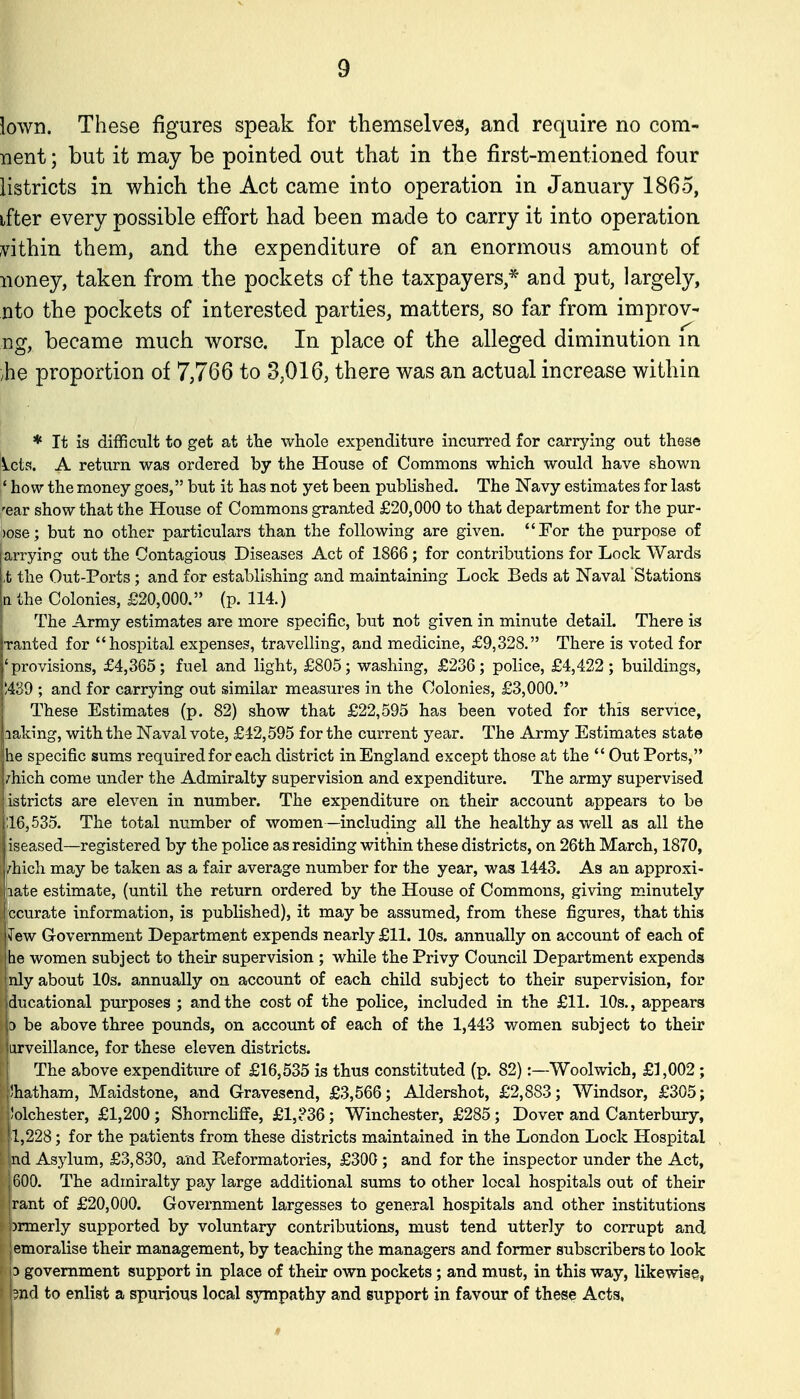 lown. These figures speak for themselves, and require no com- nent; but it may be pointed out that in the first-mentioned four listricts in which the Act came into operation in January 1865, ifter every possible effort had been made to carry it into operation within them, and the expenditure of an enormous amount of noney, taken from the pockets of the taxpayers,* and put, largely, nto the pockets of interested parties, matters, so far from improv- ng, became much worse. In place of the alleged diminution in /he proportion of 7,766 to 3,016, there was an actual increase within * It is difficult to get at the whole expenditure incurred for carrying out these lets. A return was ordered by the House of Commons which would have shown * how the money goes, but it has not yet been published. The Navy estimates for last -■ear show that the House of Commons granted £20,000 to that department for the pur- )ose; but no other particulars than the following are given. For the purpose of arrying out the Contagious Diseases Act of 1866; for contributions for Lock Wards ,t the Out-Ports ; and for establishing and maintaining Lock Beds at Naval Stations n the Colonies, £20,000. (p. 114.) The Army estimates are more specific, but not given in minute detail. There is •ranted for hospital expenses, travelling, and medicine, £9,328. There is voted for 'provisions, £4,365; fuel and light, £805; washing, £236; police, £4,422; buildings, ;439 ; and for carrying out similar measures in the Colonies, £3,000. These Estimates (p. 82) show that £22,595 has been voted for this service, aaking, with the Naval vote, £42,595 for the current year. The Army Estimates state he specific sums required for each district in England except those at the  Out Ports, zhich come under the Admiralty supervision and expenditure. The army supervised iistricts are eleven in number. The expenditure on their account appears to be ;16,535. The total number of women —including all the healthy as well as all the iseased—registered by the police as residing within these districts, on 26th March, 1870, /hicli may be taken as a fair average number for the year, was 1443. As an approxi- late estimate, (until the return ordered by the House of Commons, giving minutely ccurate information, is published), it may be assumed, from these figures, that this Tew Government Department expends nearly £11. 10s. annually on account of each of he women subject to their supervision ; while the Privy Council Department expends nly about 10s. annually on account of each child subject to their supervision, for ducational purposes ; and the cost of the police, included in the £11. 10s., appears 3 be above three pounds, on account of each of the 1,443 women subject to their tiirveillance, for these eleven districts. I The above expenditure of £16,535 is thus constituted (p. 82):—Woolwich, £1,002 ; jvhatham, Maidstone, and Gravesend, £3,566; Aldershot, £2,883; Windsor, £305; l!olchester, £1,200 ; Shorncliffe, £1,?36; Winchester, £285; Dover and Canterbury, |1,228; for the patients from these districts maintained in the London Lock Hospital |nd Asjdum, £3,830, and Reformatories, £300 ; and for the inspector under the Act, 1600. The admiralty pay large additional sums toother local hospitals out of their |rant of £20,000. Government largesses to general hospitals and other institutions brmerly supported by voluntary contributions, must tend utterly to corrupt and jemoralise their management, by teaching the managers and former subscribers to look p government support in place of their own pockets; and must, in this way, likewise, ?nd to enlist a spurious local sympathy and support in favour of these Acts,