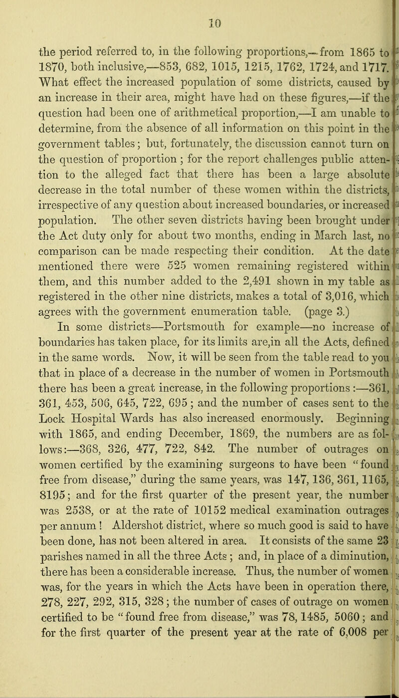 tlie period referred to, in the following proportions,—from 1865 to ^ 1870, both inclusive,—853, 682, 1015, 1215, 1762, 1724, and 1717. '>^ What effect the increased population of some districts, caused by i< an increase in their area, might have had on these figures,—if the question had been one of arithmetical proportion,—I am unable to ^f' determine, from the absence of all information on this point in the government tables; but, fortunately, the discussion cannot turn on the question of proportion ; for the report challenges public atten- t tion to the alleged fact that there has been a large absolute decrease in the total number of these women within the districts, 'i' irrespective of any question about increased boundaries, or increased ^ population. The other seven districts having been brought under «1 the Act duty only for about two months, ending in March last, no' ')r comparison can be made respecting their condition. At the date:pf mentioned there were 525 women remaining registered within'fo them, and this number added to the 2,491 shov/n in my table as I registered in the other nine districts, makes a total of 3,016, which li( agrees with the government enumeration table, (page 3.) k In some districts—Portsmouth for example—no increase of 11 boundaries has taken place, for its limits are,in all the Acts, defined ;?( in the same words. Now, it will be seen from the table read to you k that in place of a decrease in the number of women in Portsmouth, li there has been a great increase, in the following proportions :—361, ;j1 361, 453, 506, 645, 722, 695; and the number of cases sent to the ; ii Lock Hospital Wards has also increased enormously. Beginning ^ with 1865, and ending December, 1869, the numbers are as fol- ju, lows:—368, 326, 477, 722, 842. The number of outrages on ^j women certified by the examining surgeons to have been  found: jj] free from disease, during the same years, was 147,136, 361,1165, | 8195; and for the first quarter of the present year, the number] jj, was 2538, or at the rate of 10152 medical examination outrages ^ per annum ! Aldershot district, where so much good is said to have \^ been done, has not been altered in area. It consists of the same 23 i parishes named in all the three Acts ; and, in place of a diminution, there has been a considerable increase. Thus, the number of women was, for the years in which the Acts have been in operation there, 278, 227, 292, 315, 328; the number of cases of outrage on women certified to be found free from disease, was 78,1485, 5060; and for the first quarter of the present year at the rate of 6,008 p^r jj^,