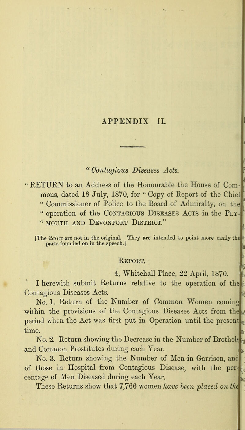 Contagious Diseases Acts. RETUEN to an Address of the Honourable the House of Com- mons, dated 18 July, 1870, for Copy of Report of the Chiel Commissioner of Police to the Board of Admiralty, on the  operation of the Contagious Diseases Acts in the Ply-  MOUTH AND DeVONPORT DiSTEIGT. [The italics are not in the original. They are intended to point more easily the parts founded on in the speech.] Repokt. 4, Whitehall Place, 22 April, 1870. I herewith submit Returns relative to the operation of thelfti Contagious Diseases Acts. No. 1. Return of the Number of Common Women coming within the provisions of the Contagious Diseases Acts from the jo| period when the Act was first put in Operation until the present ^f^^ time. laii No. 2. Return showing the Decrease in the Number of Brothels and Common Prostitutes during each Year. i No. 3. Return showing the Number of Men in Garrison, and of those in Hospital from Contagious Disease, with the per- jq centage of Men Diseased during each Year. igg. These Returns show that 7,766 women have been 'placed on tlu