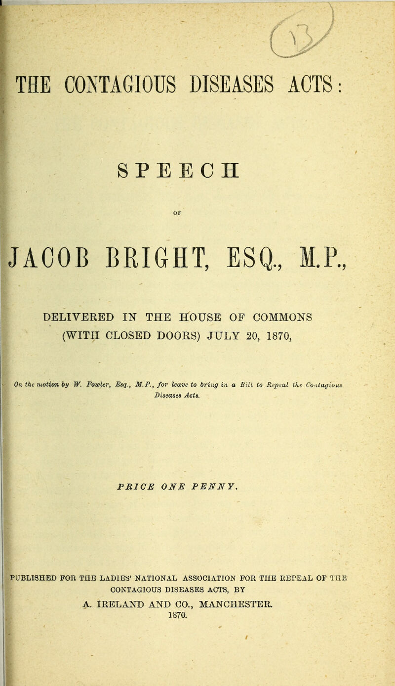 THE CONTAGIOUS DISEASES ACTS: SPEECH OF JACOB BRIGHT, ESQ., M.P., DELIVERED IN THE HOUSE OF COMMONS (WITH CLOSED DOORS) JULY 20, 1870, On the motion b}f W. Fowler, Esq., M.P., for leave to bring in a Bill to Rupeal tke Coutagious Diseases Acts. PRICE ONE PENNY, PUBLISHED FOR THE LADIES NATIONAL ASSOCIATION FOR THE REPEAL OF TilE CONTAGIOUS DISEASES ACTS, BY A. IRELAND AND CO., MANCHESTER. 1870.
