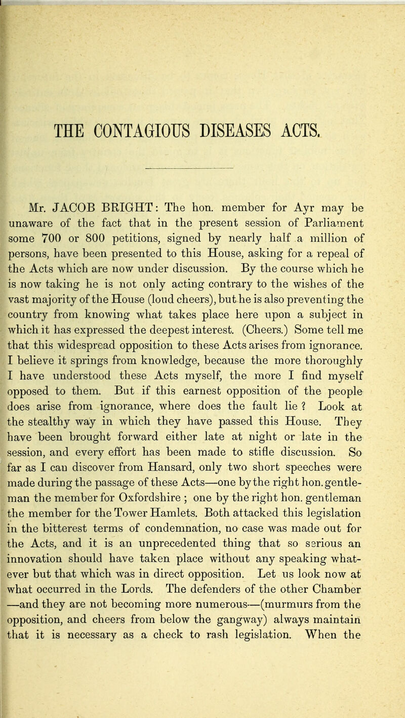 Mr. JACOB BRIGHT: The hon. member for Ayr may be unaware of the fact that in the present session of Parliament some 700 or 800 petitions, signed by nearly half a million of persons, have been presented to this House, asking for a repeal of the Acts which are now under discussion. By the course which he is now taking he is not only acting contrary to the wishes of the vast majority of the House (loud cheers), but he is also preventing the country from knowing what takes place here upon a subject in which it has expressed the deepest interest. (Cheers.) Some tell me that this widespread opposition to these Acts arises from ignorance. I believe it springs from knowledge, because the more thoroughly I have understood these Acts myself, the more I find myself opposed to them. But if this earnest opposition of the people does arise from ignorance, where does the fault lie ? Look at the stealthy way in which they have passed this House. They have been brought forward either late at night or late in the session, and every effort has been made to stifle discussion. So far as I can discover from Hansard, only two short speeches were made during the passage of these Acts—one by the right hon.gentle- man the member for Oxfordshire ; one by the right hon. gentleman the member for the Tower Hamlets. Both attacked this legislation in the bitterest terms of condemnation, no case was made out for the Acts, and it is an unprecedented thing that so serious an innovation should have taken place without any speaking what- ever but that which was in direct opposition. Let us look now at what occurred in the Lords. The defenders of the other Chamber —and they are not becoming more numerous—(murmurs from the opposition, and cheers from below the gangway) always maintain that it is necessary as a check to rash legislation. When the
