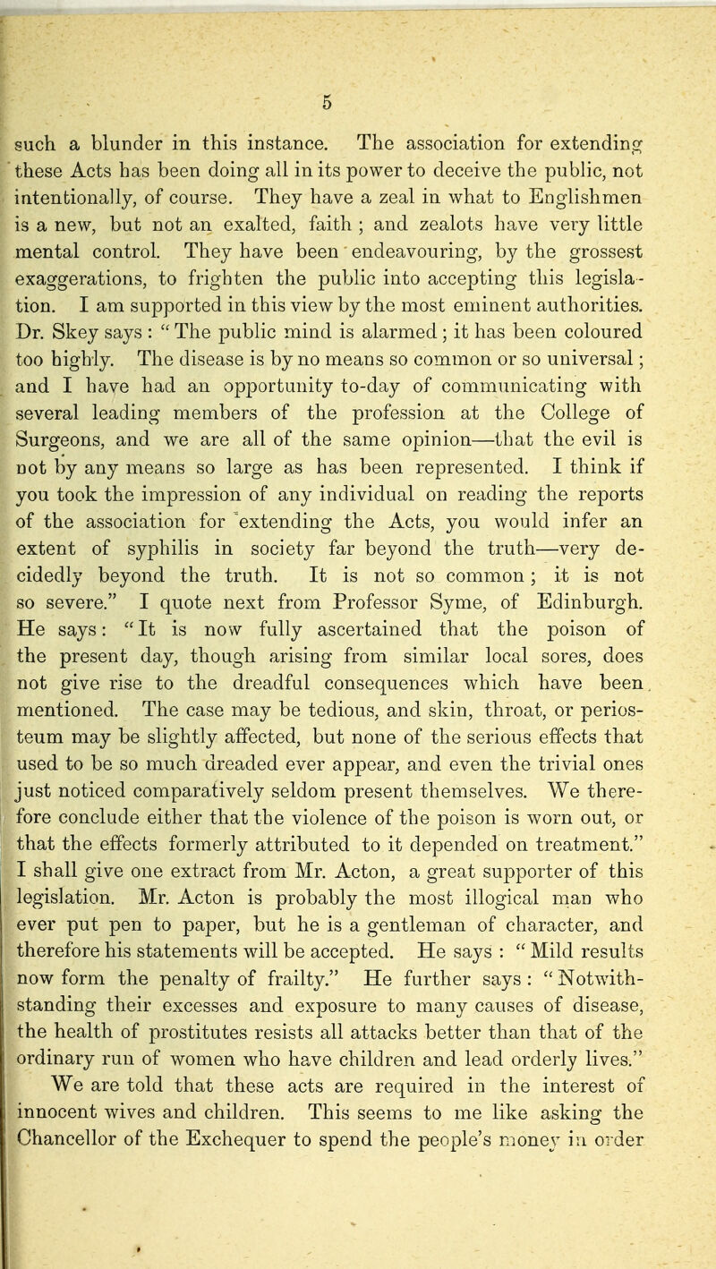 such a blunder in this instance. The association for extending these Acts has been doing all in its power to deceive the public, not intentionally, of course. They have a zeal in what to EDglishmen is a new, but not an exalted, faith ; and zealots have very little mental control. They have been endeavouring, by the grossest exaggerations, to frighten the public into accepting this legisla- tion. I am supported in this view by the most eminent authorities. Dr. Skey says :  The public mind is alarmed ; it has been coloured too highly. The disease is by no means so common or so universal; and I have had an opportunity to-day of communicating with several leading members of the profession at the College of Surgeons, and we are all of the same opinion—that the evil is not by any means so large as has been represented. I think if you took the impression of any individual on reading the reports of the association for 'extending the Acts, you would infer an extent of syphilis in society far beyond the truth—very de- cidedly beyond the truth. It is not so common; it is not so severe. I quote next from Professor Syme, of Edinburgh. He says: It is now fully ascertained that the poison of the present day, though arising from similar local sores, does not give rise to the dreadful consequences which have been. mentioned. The case may be tedious, and skin, throat, or perios- teum may be slightly affected, but none of the serious effects that used to be so much dreaded ever appear, and even the trivial ones just noticed comparatively seldom present themselves. We there- fore conclude either that the violence of the poison is worn out, or that the effects formerly attributed to it depended on treatment. I shall give one extract from Mr. Acton, a great supporter of this legislation. Mr. Acton is probably the most illogical man who ever put pen to paper, but he is a gentleman of character, and therefore his statements will be accepted. He says :  Mild results now form the penalty of frailty. He further says :  Notwith- standing their excesses and exposure to many causes of disease, the health of prostitutes resists all attacks better than that of the ordinary run of women who have children and lead orderly lives. We are told that these acts are required in the interest of innocent wives and children. This seems to me like asking the Chancellor of the Exchequer to spend the people's money in order *