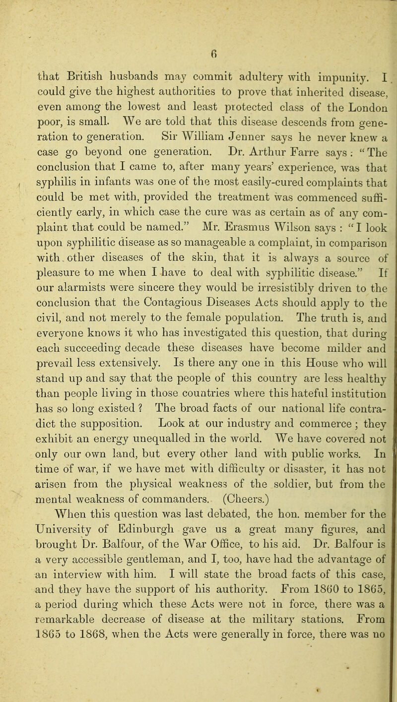 that British husbands may commit adultery with impunity. I could give the highest authorities to prove that inherited disease, even among the lowest and least protected class of the London poor, is small. We are told that this disease descends from gene- ration to generation. Sir William Jenner says he never knew a case go beyond one generation. Dr. Arthur Farre says .-  The conclusion that I came to, after many years' experience, was that syphilis in infants was one of the most easily-cured complaints that could be met with, provided the treatment was commenced suffi- ciently early, in which case the cure was as certain as of any com- plaint that could be named. Mr. Erasmus Wilson says :  I look upon syphilitic disease as so manageable a complaint, in comparison with, other diseases of the skin, that it is always a source of pleasure to me when I have to deal with syphilitic disease. If our alarmists were sincere they would be irresistibly driven to the conclusion that the Contagious Diseases Acts should apply to the civil, and not merely to the female population. The truth is, and everyone knows it who has investigated this question, that during each succeeding decade these diseases have become milder and prevail less extensively. Is there an}^ one in this House who will stand up and say that the people of this country are less healthy than people living in those countries where this hateful institution has so long existed ? The broad facts of our national life contra- dict the supposition. Look at our industry and commerce ; they exhibit an energy unequalled in the world. We have covered not only our own land, but every other land with public works. In time of war, if we have met with difficulty or disaster, it has not arisen from the physical weakness of the soldier, but from the mental weakness of commanders. (Cheers.) When this question was last debated, the hon. member for the University of Edinburgh gave us a great many figures, and brought Dr. Balfour, of the War Office, to his aid. Dr. Balfour is a very accessible gentleman, and I, too, have had the advantage of an interview with him. I will state the broad facts of this case, and they have the support of his authority. From 1860 to 1865, a period daring which these Acts were not in force, there was a remarkable decrease of disease at the military stations. From 1865 to 1868, when the Acts were generally in force, there was no