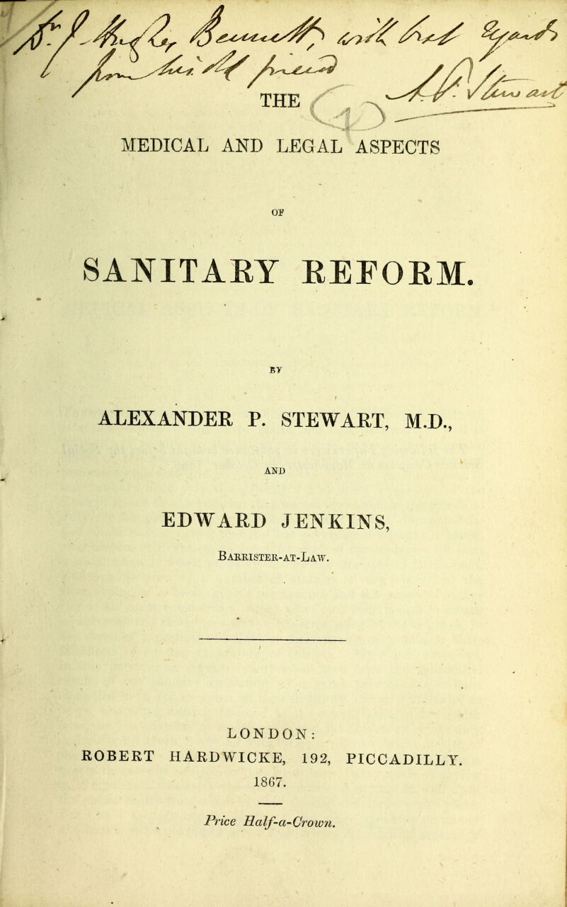 THE . ^ _ MEDICAL AND LEGAL ASPECTS SANITAEY EEEOEM. ALEXANDER P. STEWART, M.D., EDWARD JENKINS, Baeeistek-at-Law. LONDON: ROBERT IIARDWICKE, 192, PICCADILLY. 1867. Price Half-a'CroiV7i.