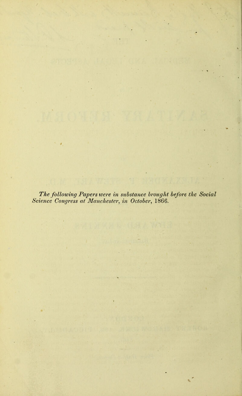 The following Papers were in substance hrought before the Social Science Congress at Mafichester, in October^ 1866.