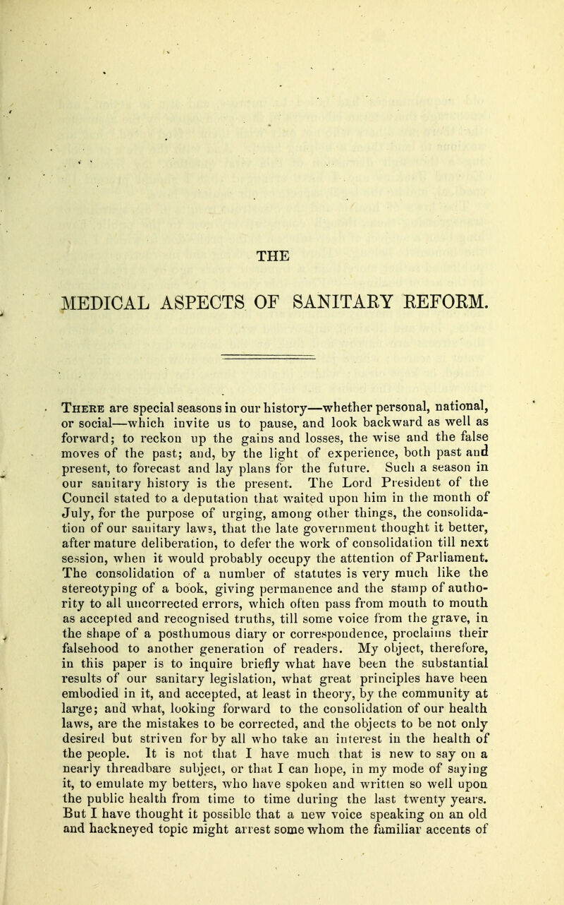 THE MEDICAL ASPECTS OF SANITARY EEFORM. There are special seasons in our history—whether personal, national, or social—which invite us to pause, and look backward as well as forward; to reckon up the gains and losses, the wise and the false moves of the past; and, by the light of experience, both past and present, to forecast and lay plans for the future. Such a season in our sanitary history is the present. The Lord President of the Council stated to a deputation that waited upon him in the month of July, for the purpose of urging, among other things, the consolida- tion of our sanitary laws, that the late government thought it better, after mature deliberation, to defer the work of consolidation till next session, when it would probably occupy the attention of Parliament. The consolidation of a number of statutes is very much like the stereotyping of a book, giving permanence and the stamp of autho- rity to all uncorrected errors, which often pass from mouth to mouth as accepted and recognised truth.s, till some voice from the grave, in the shape of a posthumous diary or correspondence, proclaims their falsehood to another generation of readers. My object, therefore, in this paper is to inquire briefly what have been the substantial results of our sanitary legislation, what great principles have been embodied in it, and accepted, at least in theory, by the community at large; and what, looking forward to the consolidation of our health laws, are the mistakes to be corrected, and the objects to be not only desired but striven for by all who take an interest in the health of the people. It is not that I have much that is new to say on a nearly threadbare subject, or that I can hope, in my mode of saying it, to emulate my betters, who have spoken and written so well upon the public health from time to time during the last twenty years. But I have thought it possible that a new voice speaking on an old and hackneyed topic might arrest some whom the familiar accents of