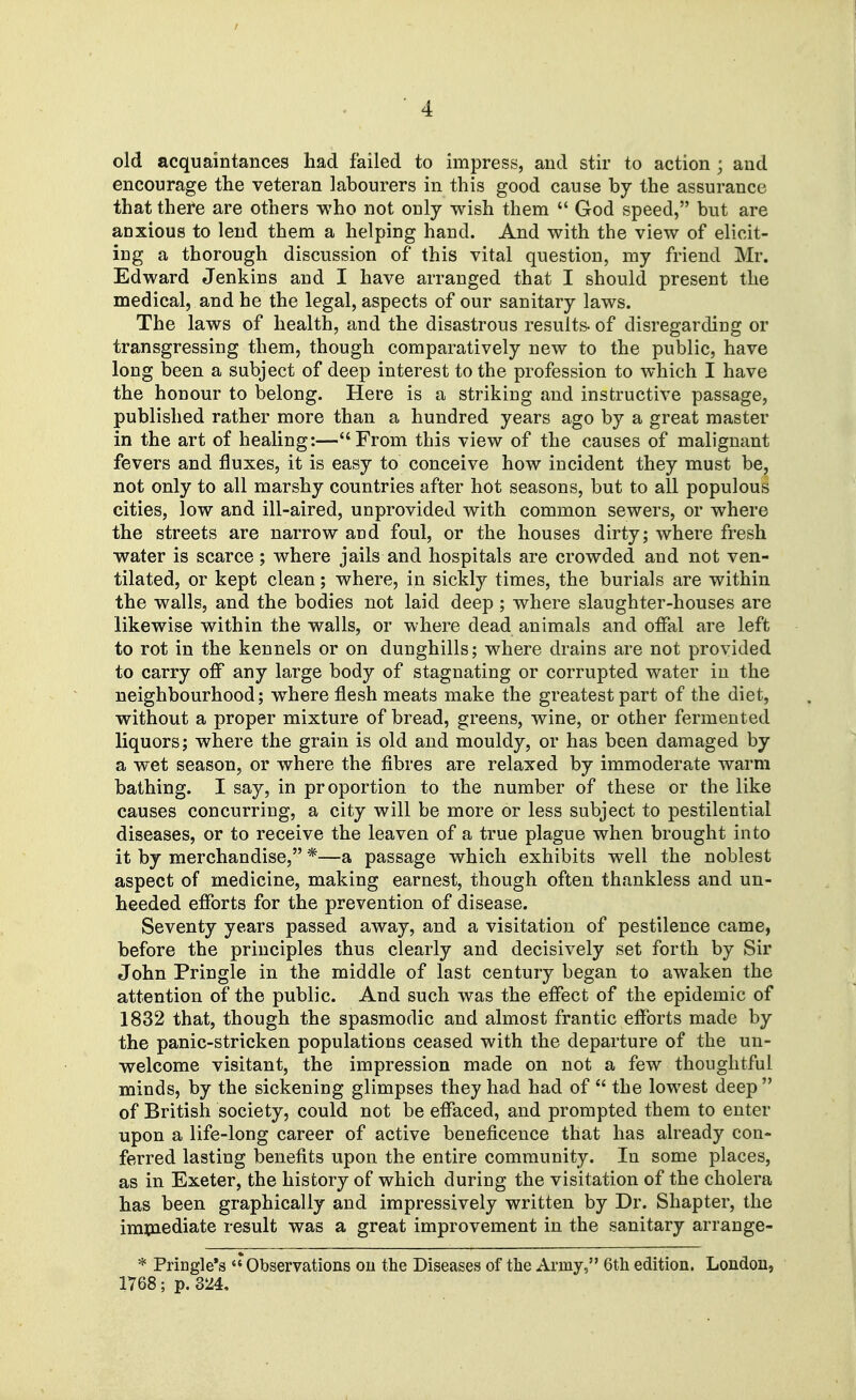 old acquaintances had failed to impress, and stir to action ; and encourage the veteran labourers in this good cause bj the assurance that there are others who not only wish them  God speed, but are anxious to lend them a helping hand. And with the view of elicit- ing a thorough discussion of this vital question, my friend Mr. Edward Jenkins and I have arranged that I should present the medical, and he the legal, aspects of our sanitary laws. The laws of health, and the disastrous results- of disregarding or transgressing them, though comparatively new to the public, have long been a subject of deep interest to the profession to which I have the honour to belong. Here is a striking and instructive passage, published rather more than a hundred years ago by a great master in the art of healing:—From this view of the causes of malignant fevers and fluxes, it is easy to conceive how incident they must be, not only to all marshy countries after hot seasons, but to all populous cities, low and ill-aired, unprovided with common sewers, or where the streets are narrow and foul, or the houses dirty; where fresh water is scarce; where jails and hospitals are crowded and not ven- tilated, or kept clean; where, in sickly times, the burials are within the walls, and the bodies not laid deep ; where slaughter-houses are likewise within the walls, or where dead animals and offal are left to rot in the kennels or on dunghills; where drains are not provided to carry off any large body of stagnating or corrupted water in the neighbourhood; w^here flesh meats make the greatest part of the diet, without a proper mixture of bread, greens, wine, or other fermented liquors; where the grain is old and mouldy, or has been damaged by a wet season, or where the fibres are relaxed by immoderate warm bathing. I say, in proportion to the number of these or the like causes concurring, a city will be more or less subject to pestilential diseases, or to receive the leaven of a true plague when brought into it by merchandise, *—a passage which exhibits well the noblest aspect of medicine, making earnest, though often thankless and un- heeded efforts for the prevention of disease. Seventy years passed away, and a visitation of pestilence came, before the principles thus clearly and decisively set forth by Sir John Pringle in the middle of last century began to awaken the attention of the public. And such was the effect of the epidemic of 1832 that, though the spasmodic and almost frantic efforts made by the panic-stricken populations ceased with the departure of the un- welcome visitant, the impression made on not a few thoughtful minds, by the sickening glimpses they had had of  the lowest deep  of British society, could not be effaced, and prompted them to enter upon a life-long career of active beneficence that has already con- ferred lasting benefits upon the entire community. In some places, as in Exeter, the history of which during the visitation of the cholera has been graphically and impressively written by Dr. Shapter, the imxnediate result was a great improvement in the sanitary arrange- * Pringle's Observations on the Diseases of the Army, 6th edition. London, 1768; p.324,