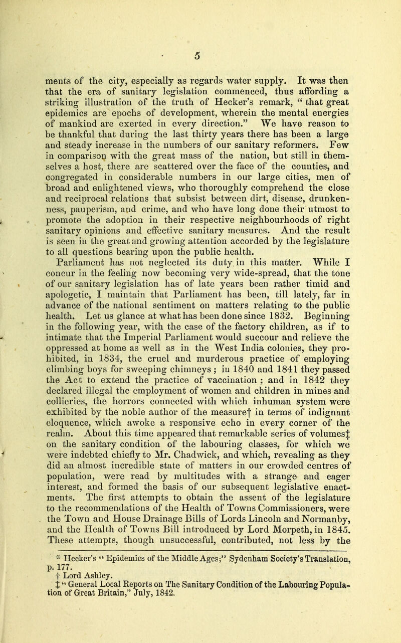 ments of the city, especially as regards water supply. It was then that the era of sanitary legislation commenced, thus affording a striking illustration of the truth of Hecker's remark,  that great epidemics are epochs of development, wherein the mental energies of mankind are exerted in every direction. We have reason to be thankful that during the last thirty years there has been a large and steady increase in the numbers of our sanitary reformers. Few in comparison with the great mass of the nation, but still in them- selves a host, there are scattered over the face of the counties, and congregated in considerable numbers in our large cities, men of broad and enlightened views, who thoroughly comprehend the close and reciprocal relations that subsist between dirt, disease, drunken- ness, pauperism, and crime, and who have long done their utmost to promote the adoption in their respective neighbourhoods of right sanitary opinions and effective sanitary measures. And the result is seen in the great and growing attention accorded by the legislature to all questions bearing upon the public health. Parliament has not neglected its duty, in this matter. While I concur in the feeling now becoming very wide-spread, that the tone of our sanitary legislation has of late years been i-ather timid and apologetic, I maintain that Parliament has been, till lately, far in advance of the national sentiment on matters relating to the public health. Let us glance at what has been done since 1832. Beginning in the following year, with the case of the factory children, as if to intimate that the Imperial Parliament would succour and relieve the oppressed at home as well as in the West India colonies, they pro- hibited, in 1834, the cruel and murderous practice of employing climbing boys for sweeping chimneys ; in 1840 and 1841 they passed the Act to extend the practice of vaccination ; and in 1842 they declared illegal the employment of women and children in mines and collieries, the horrors connected with which inhuman system were exhibited by the noble author of the measurej in terms of indignant eloquence, which awoke a responsive echo in every corner of the realm. About this time appeared that remarkable series of volumes J on the sanitary condition of the labouring classes, for which we were indebted chiefly to Mr. Chadwick, and which, revealing as they did an almost incredible state of matters in our crowded centres of population, were read by multitudes with a strange and eager interest, and formed the basis of our subsequent legislative enact- ments. The first attempts to obtain the assent of the legislature to the recommendations of the Health of Towns Commissioners, were the Town and House Drainage Bills of Lords Lincoln and Normanby, and the Health of Towns Bill introduced by Lord Morpeth, in 1845. These attempts, though unsuccessful, contributed, not less by the ^' Hecker's  Epidemics of the Middle Ages; Sydenham Society's Translation, p. 177. t Lord Ashley. X General Local Reports on The Sanitary Condition of the Labouring Popula- tion of Great Britain, July, 1842.