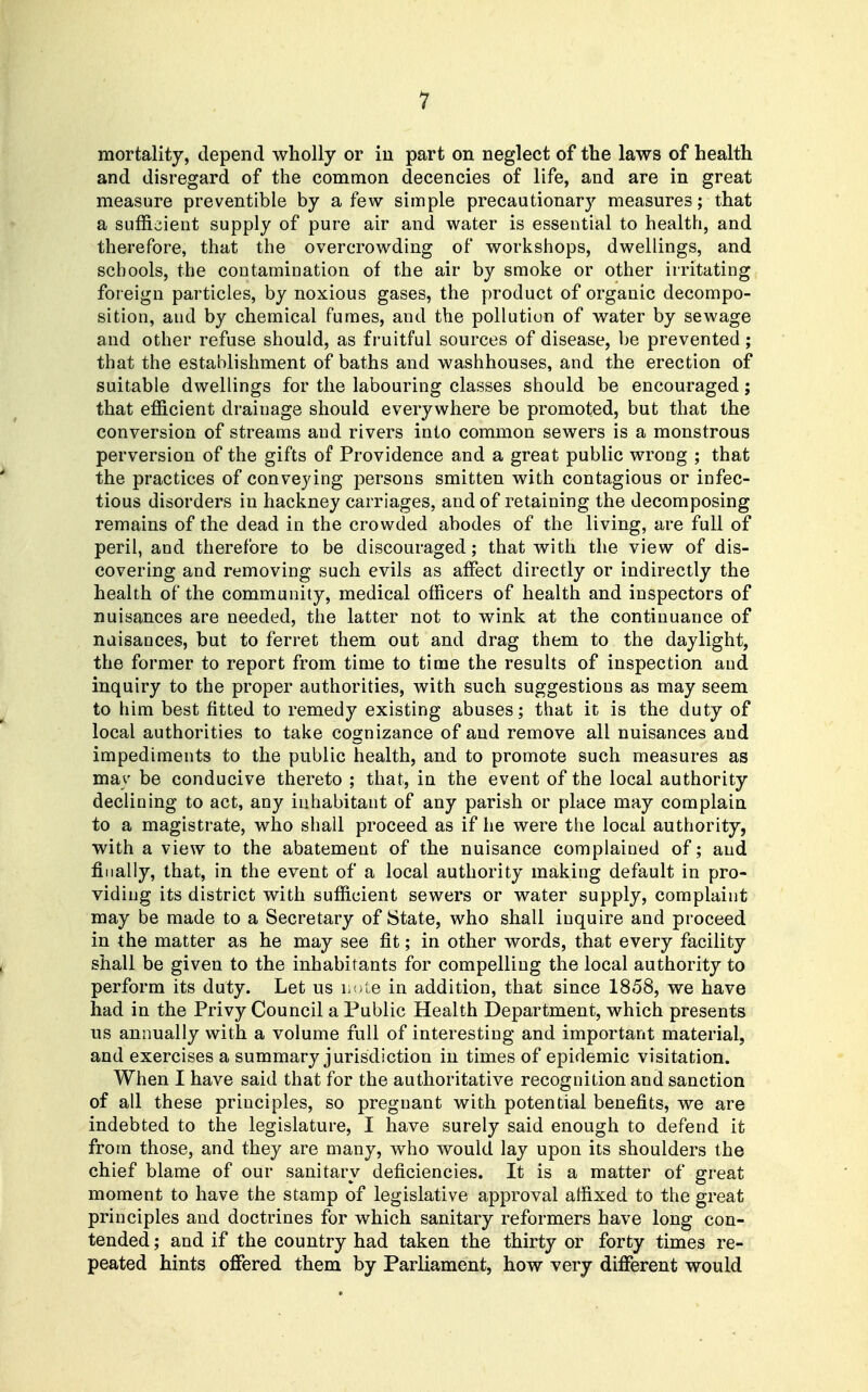 mortality, depend wholly or in part on neglect of the laws of health and disregard of the common decencies of life, and are in great measure preventible by a few simple precautionary measures; that a sufficient supply of pure air and water is essential to health, and therefore, that the overcrowding of workshops, dwellings, and schools, the contamination of the air by smoke or other irritating foreign particles, by noxious gases, the product of organic decompo- sition, and by chemical funnes, and the pollution of water by sewage and other refuse should, as fruitful sources of disease, be prevented; that the establishment of baths and washhouses, and the erection of suitable dwellings for the labouring classes should be encouraged; that efficient drainage should everywhere be promoted, but that the conversion of streams and rivers into common sewers is a monstrous perversion of the gifts of Providence and a great public wrong ; that the practices of conveying persons smitten with contagious or infec- tious disorders in hackney carriages, and of retaining the decomposing remains of the dead in the crowded abodes of the living, are full of peril, and therefore to be discouraged; that with the view of dis- covering and removing such evils as affect directly or indirectly the health of the community, medical officers of health and inspectors of nuisances are needed, the latter not to wink at the continuance of nuisances, but to ferret them out and drag them to the daylight, the former to report from time to time the results of inspection and inquiry to the proper authorities, with such suggestions as may seem to him best fitted to remedy existing abuses; that it is the duty of local authorities to take cognizance of and remove all nuisances and impediments to the public health, and to promote such measures as may be conducive thereto ; that, in the event of the local authority declining to act, any inhabitant of any parish or place may complain to a magistrate, who shall proceed as if he were the local authority, with a view to the abatement of the nuisance complained of; and finally, that, in the event of a local authority making default in pro- viding its district with sufficient sewers or water supply, complaint may be made to a Secretary of State, who shall inquire and proceed in the matter as he may see fit; in other words, that every facility shall be given to the inhabitants for compelling the local authority to perform its duty. Let us hr,iG in addition, that since 1858, we have had in the Privy Council a Public Health Department, which presents us annually with a volume full of interesting and important material, and exercises a summary jurisdiction in times of epidemic visitation. When I have said that for the authoritative recognition and sanction of all these principles, so pregnant with potential benefits, we are indebted to the legislature, I have surely said enough to defend it from those, and they are many, who would lay upon its shoulders the chief blame of our sanitary deficiencies. It is a matter of great moment to have the stamp of legislative approval affixed to the great principles and doctrines for which sanitary reformers have long con- tended ; and if the country had taken the thirty or forty times re- peated hints oflfered them by Parliament, how very different would