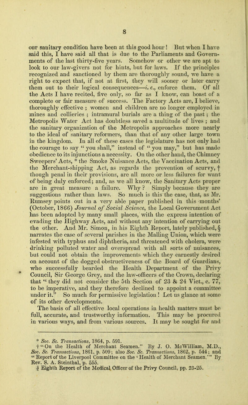 our sanitary condition have been at this good hour! But when I have said this, I have said all that is due to the Parliaments and Govern- ments of the last thirty-five years. Somehow or other we are apt to look to our law-givers not for hints, but for laws. If the principles recognized and sanctioned by them are thoroughly sound, we have a right to expect that, if not at first, they will sooner or later carry them out to their logical consequences—i. e., enforce them. Of all the Acts I have recited, five only, so far as I know, can boast of a complete or fair measure of success. The Factory Acts are, I believe, thoroughly effective ; women and children are no longer employed in mines and collieries ; intramural burials are a thing of the past; the Metropolis Water Act has doubtless saved a multitude of lives ; and the sanitary organization of the Metropolis approaches more nearly to the ideal of sanitary reformers, than that of any other large town in the kingdom. In all of these cases the legislature has not only had the courage to say  you shall, instead of  you may, but has made obedience to its injunctions a necessity. On the other hand, the Chimney Sweepers' Acts, * the Smoke Nuisance Acts, the Vaccination Acts, and the Merchant-shipping Act, as regards the prevention of scurvy, f though penal in their provisions, are all more or less failures for want of being duly enforced; and, as we all know, the Sanitary Acts proper are in great measure a failure. Why ? Simply because they are suggestions rather than laws. So much is this the case, that, as Mr. Humsey points out in a very able paper published in this months' (October, 1866) Journal of Social Science, the Local Government Act has been adopted by many small places, with the express intention of evading the Highway Acts, and without any intention of carrying out the other. And Mr. Simon, in his Eighth Report, lately published, § narrates the case of several parishes in the Mailing Union, which were infested with typhus and diphtheria, and threatened with cholera, were drinking polluted water and overspread with all sorts of nuisances, but could not obtain the improvements which they earnestly desired on account of the dogged obstructiveness of the Board of Guardians, who successfully bearded the Health Department of the Privy Council, Sir George Grey, and the law-officers of the Crown, declaring that  they did not consider the 5th Section of 23 & 24 Vict., c. 77, to be imperative, and they therefore declined to appoint a committee under it. So much for permissive legislation ! Let us glance at some of its other developments. The basis of all effective local operations in health matters must bo full, accurate, and trustworthy information. This may be procured in various ways, and from various sources. It may be sought for and * Soc. Sc. Transactions^ 1864, p. 591. f'On the Health of Merchant Seamen. By J. O. McWilliam, M.D., Soc. Sc. Transactions,, 1861, p. 509; also Soc. Sc. Transactions, 1862, p. 544; and  Report of the Liverpool Committee on the ' Health of Merchant Seamen.' By Rev. S. A. Steinthal, p. 555. § Eighth Report of the Medical Officer of the Privy Council, pp. 23-26.
