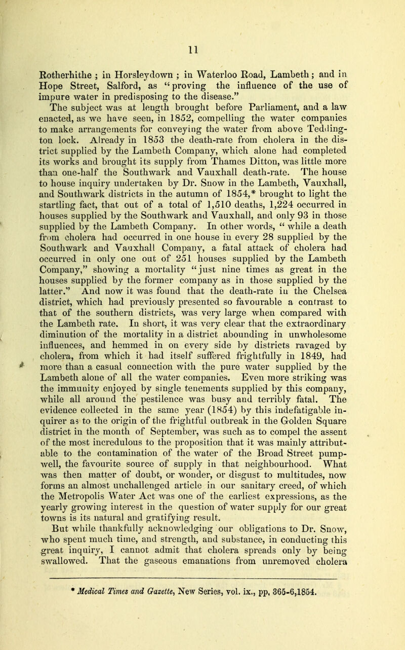 Rotherhithe ; in Horsleydown ; in Waterloo Road, Lambeth; and in Hope Street, Salford, as proving the influence of the use of impure water in predisposing to the disease. The subject was at length brought before Parliament, and a law enacted, as we have seen, in 1852, compelling the water companies to make arrangements for conveying the water from above Tedding- ton lock. Already in 1853 the death-rate from cholera in the dis- trict supplied by the Lambeth Company, which alone had completed its works and brought its supply from Thames Ditton, was little more than one-half the Southwark and Vauxhall death-rate. 'I'he house to house inquiry undertaken by Dr. Snow in the Lambeth, Vauxhall, and Southwark districts in the autumn of 1854,* brought to light the startling fact, that out of a total of 1,510 deaths, 1,224 occurred in houses supplied by the Southwark and Vauxhall, and only 93 in those supplied by the Lambeth Company. In other words,  while a death from cholera had occurred in one house in every 28 supplied by the Southwark and Vauxhall Company, a fatal attack of cholera had occurred in only one out of 251 houses supplied by the Lambeth Company, showing a mortality just nine times as great in the houses supplied by the former company as in those supplied by the latter. And now it was found that the death-rate in the Chelsea district, which had previously presented so favourable a contrast to that of the southern districts, was very large when compared with the Lambeth rate. In short, it was very clear that the extraordinary diminution of the mortality in a district abounding in unwholesome influences, and hemmed in on every side by districts ravaojed by cholera, from which it had itself suflered frightfully in 1849, had ^ more than a casual connection with the pure water supplied by the Lambeth alone of all the water companies. Even more striking was the immunity enjoyed by single tenements supplied by this company, while all around the pestilence was busy and terribly fatal. The evidence collected in the same year (1854) by this indefatigable in- quirer as to the origin of the frightful outbreak in the Golden Square district in the month of September, was such as to compel the assent of the most incredulous to the proposition that it was mainly attribut- able to the contamination of the water of the Broad Street pump- well, the favourite source of supply in that neighbourhood. What was then matter of doubt, or wonder, or disgust to multitudes, now forms an almost unchallenged article in our sanitary creed, of which the Metropolis Water Act was one of the earliest expressions, as the yearly growing interest in the question of water supply for our great towns is its natural and gratifying result. But while thankfully acknowledging our obligations to Dr. Snow, who spent much time, and strength, and substance, in conducting this great inquiry, I cannot admit that cholera spreads only by being swallowed. That the gaseous emanations from unremoved cholera * Medical Times and Gazette, New Series, vol. ix., pp, 365-6,1854.