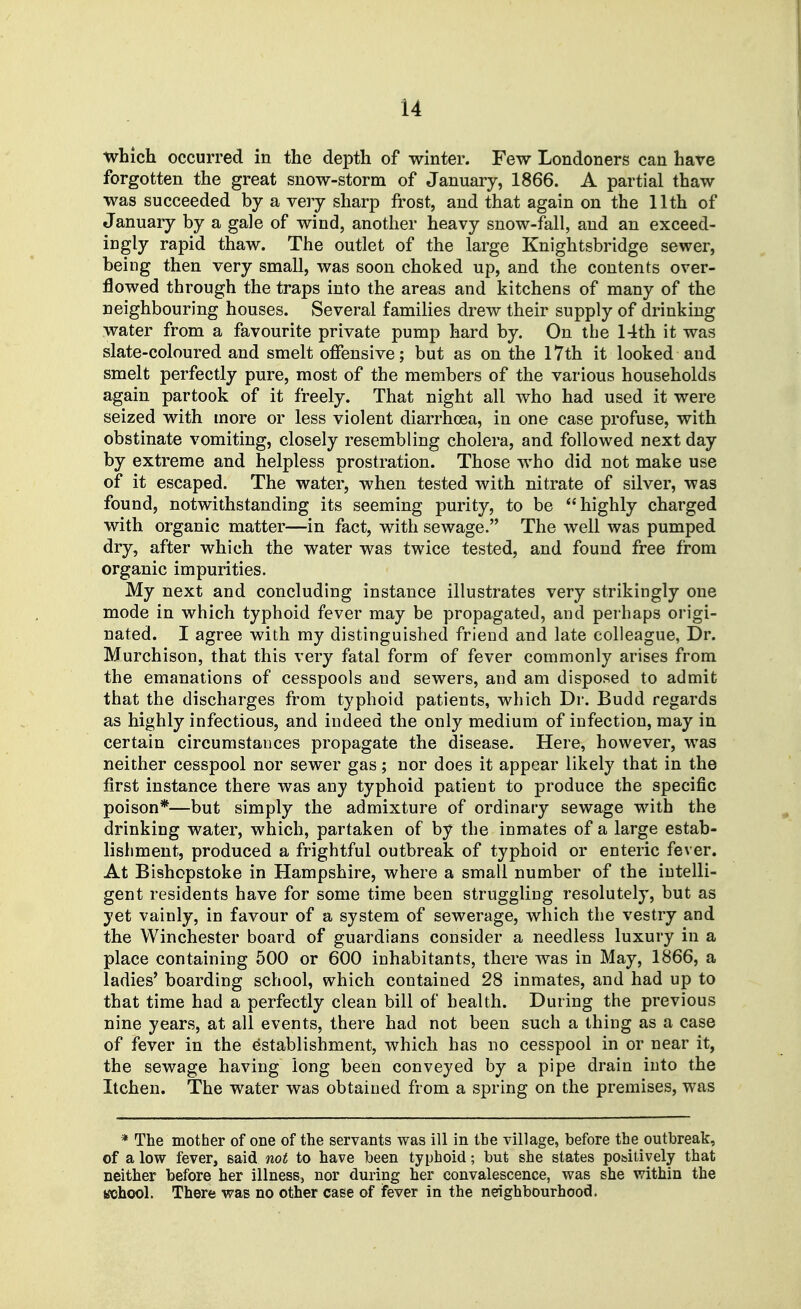 which occurred in the depth of winter. Few Londoners can have forgotten the great snow-storm of January, 1866. A partial thaw was succeeded by a very sharp frost, and that again on the 11th of January by a gale of wind, another heavy snow-fall, and an exceed- ingly rapid thaw. The outlet of the large Knightsbridge sewer, being then very small, was soon choked up, and the contents over- flowed through the traps into the areas and kitchens of many of the neighbouring houses. Several families drew their supply of drinking water from a favourite private pump hard by. On the 14th it was slate-coloured and smelt offensive; but as on the I7th it looked and smelt perfectly pure, most of the members of the various households again partook of it freely. That night all who had used it were seized with more or less violent diarrhoea, in one case profuse, with obstinate vomiting, closely resembling cholera, and followed next day by extreme and helpless prostration. Those who did not make use of it escaped. The water, when tested with nitrate of silver, was found, notwithstanding its seeming purity, to be highly charged with organic matter—in fact, with sewage. The well was pumped dry, after which the water was twice tested, and found free from organic impurities. My next and concluding instance illustrates very strikingly one mode in which typhoid fever may be propagated, and perhaps origi- nated. I agree with my distinguished friend and late colleague, Dr. Murchison, that this very fatal form of fever commonly arises from the emanations of cesspools and sewers, and am disposed to admit that the discharges from typhoid patients, which Dr. Budd regards as highly infectious, and indeed the only medium of infection, may in certain circumstances propagate the disease. Here, however, was neither cesspool nor sewer gas; nor does it appear likely that in the first instance there was any typhoid patient to produce the specific poison*—but simply the admixture of ordinary sewage with the drinking water, which, partaken of by the inmates of a large estab- lishment, produced a frightful outbreak of typhoid or enteric fever. At Bishcpstoke in Hampshire, where a small number of the intelli- gent residents have for some time been struggling resolutely, but as yet vainly, in favour of a system of sewerage, which the vestry and the Winchester board of guardians consider a needless luxury in a place containing 500 or 600 inhabitants, there Avas in May, 1866, a ladies' boarding school, which contained 28 inmates, and had up to that time had a perfectly clean bill of health. During the previous nine years, at all events, there had not been such a thing as a case of fever in the establishment, which has no cesspool in or near it, the sewage having long been conveyed by a pipe drain into the Itchen. The water was obtained from a spring on the premises, was * The mother of one of the servants was ill in the village, before the outbreak, of a low fever, said not to have been typhoid; but she states pobitively that neither before her illness, nor during her convalescence, was she within the tfchool. There was no other case of fever in the neighbourhood.