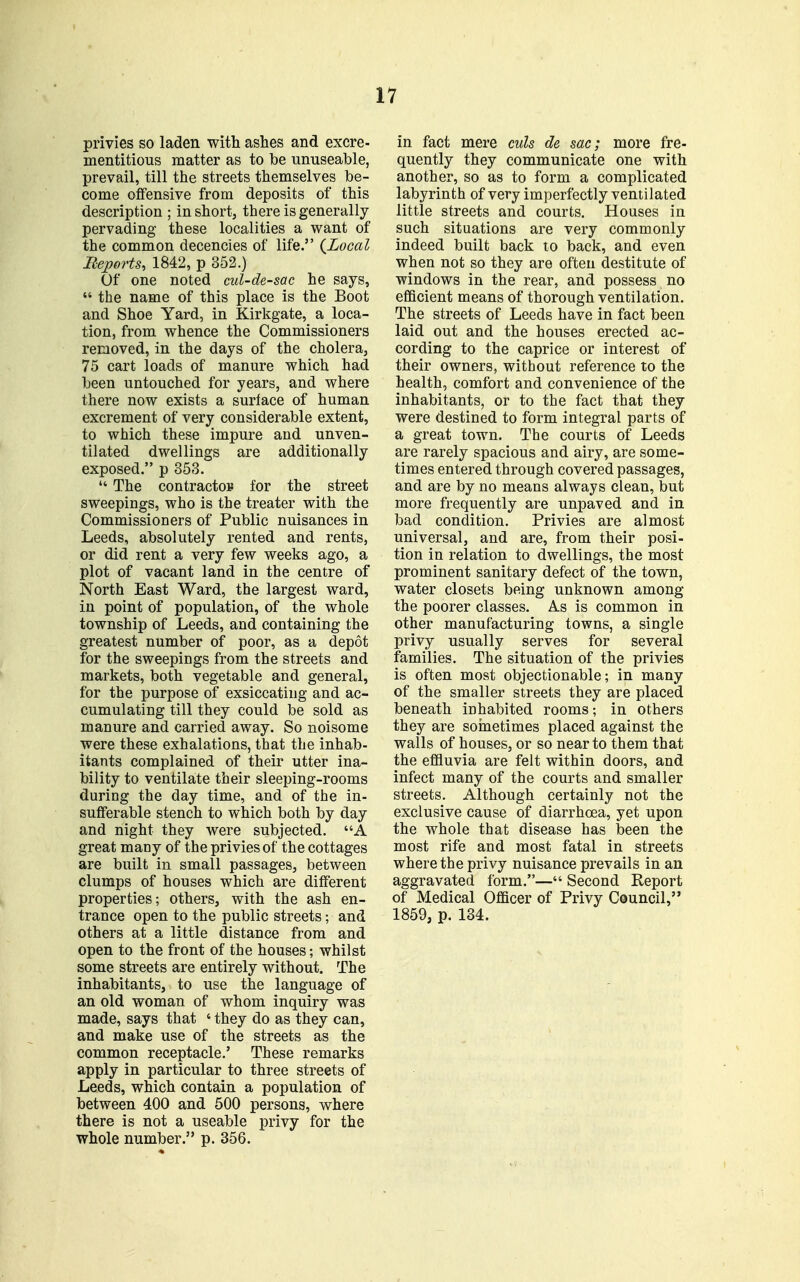 privies so laden with ashes and excre- mentitious matter as to be unuseable, prevail, till the streets themselves be- come offensive from deposits of this description ; in short, there is generally pervading these localities a want of the common decencies of life. {Local Beports, 1842, p 352.) Of one noted cul-de-sac he says,  the name of this place is the Boot and Shoe Yard, in Kirkgate, a loca- tion, from whence the Commissioners removed, in the days of the cholera, 75 cart loads of manure which had been untouched for years, and where there now exists a surface of human excrement of very considerable extent, to which these impure and unven- tilated dwellings are additionally exposed. p 353.  The contractop for the street sweepings, who is the treater with the Commissioners of Public nuisances in Leeds, absolutely rented and rents, or did rent a very few weeks ago, a plot of vacant land in the centre of North East Ward, the largest ward, in point of population, of the whole township of Leeds, and containing the greatest number of poor, as a depot for the sweepings from the streets and markets, both vegetable and general, for the purpose of exsiccating and ac- cumulating till they could be sold as manure and carried away. So noisome were these exhalations, that the inhab- itants complained of their utter ina- bility to ventilate their sleeping-rooms during the day time, and of the in- sufferable stench to which both by day and night they were subjected. A great many of the privies of the cottages are built in small passages, between clumps of houses which are different properties; others, with the ash en- trance open to the public streets; and others at a little distance from and open to the front of the houses; whilst some streets are entirely without. The inhabitants, to use the language of an old woman of whom inquiry was made, says that ' they do as they can, and make use of the streets as the common receptacle.' These remarks apply in particular to three streets of Leeds, which contain a population of between 400 and 500 persons, where there is not a useable privy for the whole number. p. 356. in fact mere culs de sac; more fre- quently they communicate one with another, so as to form a complicated labyrinth of very imperfectly ventilated little streets and courts. Houses in such situations are very commonly indeed built back to back, and even when not so they are often destitute of windows in the rear, and possess no efficient means of thorough ventilation. The streets of Leeds have in fact been laid out and the houses erected ac- cording to the caprice or interest of their owners, without reference to the health, comfort and convenience of the inhabitants, or to the fact that they were destined to form integral parts of a great town. The courts of Leeds are rarely spacious and airy, are some- times entered through covered passages, and are by no means always clean, but more frequently are unpaved and in bad condition. Privies are almost universal, and are, from their posi- tion in relation to dwellings, the most prominent sanitary defect of the town, water closets being unknown among the poorer classes. As is common in other manufacturing towns, a single privy usually serves for several families. The situation of the privies is often most objectionable; in many of the smaller streets they are placed beneath inhabited rooms; in others they are soinetimes placed against the walls of houses, or so near to them that the effluvia are felt within doors, and infect many of the courts and smaller streets. Although certainly not the exclusive cause of diarrhoea, yet upon the whole that disease has been the most rife and most fatal in streets where the privy nuisance prevails in an aggravated form.— Second Report of Medical Officer of Privy Council, 1859, p. 134.