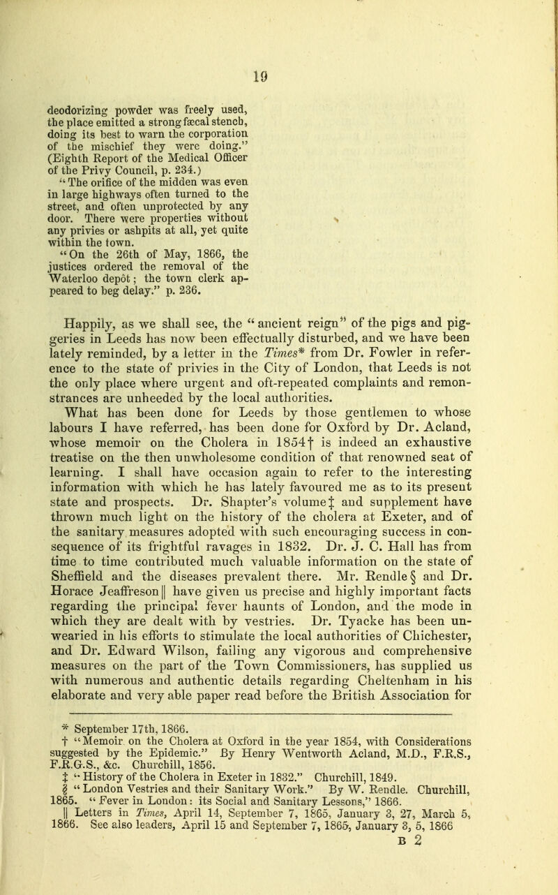 deodorizing powder was freely used, the place emitted a strong faecal stench, doing its best to warn the corporation of the mischief they were doing. (Eighth Report of the Medical Officer of the Privy Council, p. 234.)  The orifice of the midden was even in large highways often turned to the street, and often unprotected by any door. There were properties without s any privies or ashpits at all, yet quite within the town. On the 26th of May, 1866, the justices ordered the removal of the Waterloo depot; the town clerk ap- peared to beg delay. p. 236. Happily, as we shall see, the  ancient reign'* of the pigs and pig- geries in Leeds has now been effectually disturbed, and we have been lately reminded, by a letter in the Times'^ from Dr. Fowler in refer- ence to the state of privies in the City of London, that Leeds is not the only place where urgent and oft-repeated complaints and remon- strances are unheeded by the local authorities. What has been done for Leeds by those gentlemen to whose labours I have referred, has been done for Oxford by Dr. Aclaud, whose memoir on the Cholera in 18541 is indeed an exhaustive treatise on the then unwholesome condition of that renowned seat of learning. I shall have occasion again to refer to the interesting information with which he has lately favoured me as to its present state and prospects. Dr. Shapter's volume J and supplement have thrown much light on the history of the cholera at Exeter, and of the sanitary measures adopted with such encouraging success in con- sequence of its frightful ravages in 1832. Dr. J. C. Hall has from time to time contributed much valuable information on the state of Sheffield and the diseases prevalent there. Mr. Rendle§ and Dr. Horace Jeaffreson|| have given us precise and highly important facts regarding the principal fever haunts of London, and the mode in which they are dealt with by vestries. Dr. Tyacke has been un- wearied in his efforts to stimulate the local authorities of Chichester, and Dr. Edward Wilson, failing any vigorous and comprehensive measures on the part of the Town Commissioners, has supplied us with numerous and authentic details regarding Cheltenham in his elaborate and very able paper read before the British Association for * September 17th, 1866. t Memoir on the Cholera at Oxford in the year 1854, with Considerations suggested by the Epidemic. By Henry Wentworth Acland, M.D., F.H.S., F.K.G.S., &c. Churchill, 1856. X History of the Cholera in Exeter in 1882. Churchill, 1849. I  London Vestries and their Sanitary Work. By W. Rendle. Churchill, 1865.  Fever in Loudon: its Social and Sanitary Lessons, 1866. II Letters in Times, April 14, September 7, 1865, January 3, 27, March 5, 1866. See also leaders, April 15 and September 7, 1865, January 3, 5, 1866 B 2