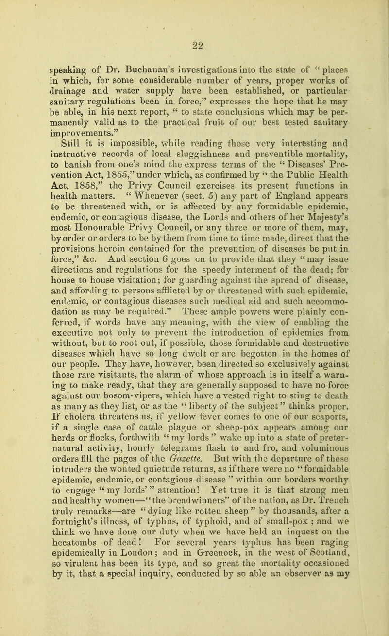 speaking of Dr. Buchanan's investigations into the state of  places in which, for some considerable number of years, proper works of drainage and water supply have been established, or particular sanitary regulations been in force, expresses the hope that he may be able, in his next report,  to state conclusions which may be per- manently valid as to the practical fruit of our best tested sanitary improvements. Still it is impossible, while reading those very interesting and instructive records of local sluggishness and preventible mortality, to banish from one's mind the express terms of the  Diseases' Pre- vention Act, 1855, under which, as confirmed by  the Public Health Act, 1858, the Privy Council exercises its present functions in health matters.  Whenever (sect. 5) any part of England appears to be threatened with, or is affected by any formidable epidemic, endemic, or contagious disease, the Lords and others of her Majesty's most Honourable Privy Council, or any three or more of them, may, by order or orders to be by them from time to time made, direct that the provisions herein contained for the prevention of diseases be put in force, &c. And section 6 goes on to provide that they may issue directions and regulations for the speedy interment of the dead; for house to house visitation; for guarding against the spread of disease, and affording to persons afflicted by or threatened with such epidemic, endemic, or contagious diseases such medical aid and such accommo- dation as may be required. These ample powers were plainly con- ferred, if words have any meaning, with the view of enabling the executive not only to prevent the introduction of epidemics from without, but to root out, if possible, those formidable and destructive diseases which have so long dwelt or are begotten in the homes of our people. They have, however, been directed so exclusively against those rare visitants, the alarm of whose approach is in itself a warn- ing to make ready, that they are generally supposed to have no force against our bosom-vipers, which have a vested right to sting to death as many as they list, or as the  liberty of the subject thinks proper. If cholera threatens us, if yellow fever comes to one of our seaports, if a single case of cattle plague or sheep-pox appears among our herds or flocks, forthwith  my lords  wake up into a state of preter- natural activity, hourly telegrams flash to and fro, and voluminous orders fill the pages of the Gazette. But with the departure of these intruders the wonted quietude returns, as if there were no  formidable epidemic, endemic, or contagious disease  withiu our borders worthy to engage  my lords' attention! Yet true it is that strong men and healthy women—the breadwinners of the nation, as Dr. Trench truly remarks—are dying like rotten sheep by thousands, after a fortnight's illness, of typhus, of typhoid, and of small-pox ; and we think we have done our duty when we have held an inquest on the hecatombs of dead! For several years typhus has been raging epidemically in London ; and in Greenock, in the west of Scotland, so virulent has been its type, and so great the mortality occasioned by it, that a special inquiry, conducted by so able an observer as my