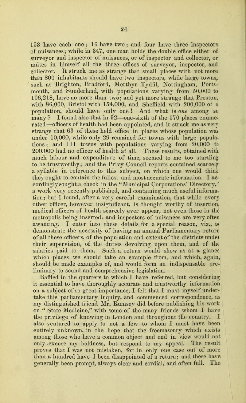 153 have each one; 16 have two; and four have three inspectors of nuisances; while in 347, one man holds the double office either of surveyor and inspector of nuisances, or of inspector and collector, or unites in himself all the three of&ces of surveyor, inspector, and collector. It struck me as strange that small places with not more than 800 inhabitants should have two inspectors, while large towns, such as Brighton, Bradford, Merthyr Tydfil, Nottingham, Ports- mouth, and Sunderland, with populations varying from 50,000 to 106,218, have no more than two; and yet more strange that Preston, with 86,000, Bristol with 154,000, and Sheffield with 200,000 of a population, should have only one ! And what is one among so many ? I found also that in 92—one-sixth of the 570 places enume- rated—oSQcers of health had been appointed, and it struck me as very strange that 63 of these held office in places whose population was under 10,000, while only 29 remained for towns with large popula- tions ; and 111 towns with populations varying from 20,000 t) 200,000 had no officer of health at all. These results, obtained witi much labour and expenditure of time, seemed to me too startling to be trustworthy; and the Privy Council reports contained scarcely a syllable in reference to this subject, on which one would thini they ought to contain the fullest and most accurate information. I ac- cordingly sought a check in the Municipal Corporations' Directory,' a work very recently published, and containing much useful informa- tion; but I found, after a very careful examination, that while everj other officer, however insignificant, is thought worthy of insertion, medical officers of health scarcely ever appear, not even those in the metropolis being inserted; and inspectors of nuisances are very oftei awanting. I enter into these details for a special reason, viz., to demonstrate the necessity of having an annual Parliamentary returi of all these officers, of the population and extent of the districts undei their supervision, of the duties devolving upon them, and of the salaries paid to them. Such a return would shew us at a glance which places we should take an example from, and which, again, should be made examples of, and would form an indispensable pre- liminary to sound and comprehensive legislation. Baffled in the quarters to which I have referred, but considering it essential to have thoroughly accurate and trustworthy information on a subject of so great importance, I felt that I must myself under- take this parliamentary inquiry, and commenced correspondence, as my distinguished friend Mr. Rumsey did before publishing his work on  State Medicine, with some of the many friends whom I have the privilege of knowing in London and throughout the country. I also ventured to apply to not a few to whom I must have been entirely unknown, in the hope that the freemasomy which exists among those who have a common object and end in view would not only -excuse my boldness, but respond to my appeal. The result proves that I was not mistaken, for in only one case out of more than a hundred have I been disappointed of a return; and these have generally been prompt, always clear and cordial, and often full. The