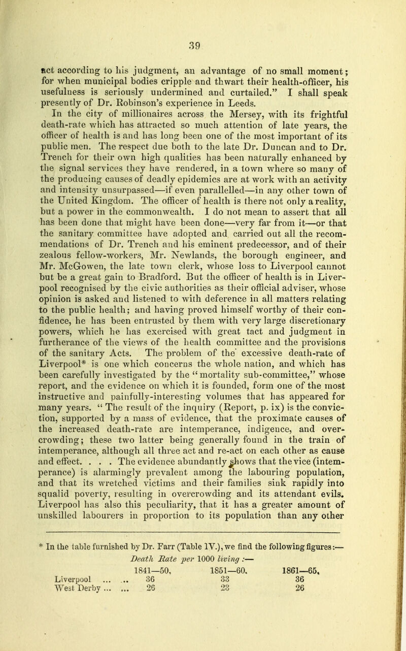 Rct according to his judgment, an advantage of no small moment; for when municipal bodies cripple and thwart their health-officer, his usefulness is seriously undermined and curtailed. I shall speak presently of Dr. Robinson's experience in Leeds. In the city of millionaires across the Mersey, with its frightful death-rate v/hich has attracted so much attention of late years, the officer of health is and has long been one of the most important of its public men. The respect due both to the late Dr. Duncan and to Dr. Trench for their own high qualities has been naturally enhanced by the signal services they have rendered, in a town where so many of the producing causes of deadly epidemics are at work with an activity and intensity unsurpassed—if even parallelled—in any other town of the United Kingdom. The officer of health is there not only a reality, but a power in the commonwealth. I do not mean to assert that all has been done that might have been done—-very far from it—or that the sanitary committee have adopted and carried out all the recom- mendations of Dr. Trench and his eminent predecessor, and of their zealous fellow-workers, Mr. Newlands, the borough engineer, and Mr. McGowen, the late town clerk, whose loss to Liverpool cannot but be a great gain to Bradford. But the officer of health is in Liver- pool recognised by the civic authorities as their official adviser, whose opinion is asked and listened to with deference in all matters relating to the public health; and having proved himself worthy of their con- fidence, he has been entrusted by them with veiy large discretionary powers, which he has exercised with great tact and judgment in furtherance of the views of the health committee and the provisions of the sanitary Acts. The problem of the' excessive death-rate of Liverpool* is one which concerns the whole nation, and which has been carefully investigated by the mortality sub-committee, whose report, and the evidence on which it is founded, form one of the most instructive and painfully-interesting volumes that has appeared for many years.  The result of the inquiry (Report, p. ix) is the convic- tion, supported by a mass of evidence, that the proximate causes of the increased death-rate are intemperance, indigence, and over- crowding ; these two latter being generally found in the train of intemperance, although all three act and re-act on each other as cause and effect. . . . The evidence abundantly ^ows that the vice (intem- perance) is alarmingly prevalent among the labouring population, and that its wretched victims and their families sink rapidly into squalid poverty, resulting in overcrowding and its attendant evils. Liverpool has also this peculiarity, that it has a greater amount of unskilled labourers in proportion to its population than any other * In the table furnished by Dr. Farr (Table IV.), we find the followiDg figures:— Death Rate ije7' 1000 living :— 1841—50, 1851—60, 1861—65, Liverpool ...... 36 33 36 West Derby 26 23 26