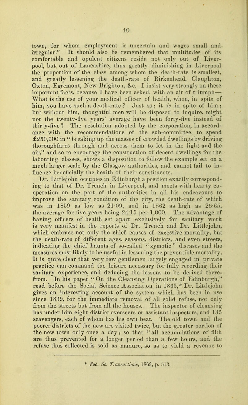 town, for whom employment is uncertain and wages small and irregular. It should also be remembered that multitudes of its comfortable and opulent citizens reside not only out of Liver- pool, but out of Lancashire, thus greatly diminishing in Liverpool the proportion of the class among whom the death-rate is smallest, and greatly lessening the death-rate of Birkenhead, Claughton, Oxton, Egremont, New Brighton, &c. I insist very strongly on these important facts, because I have been asked, with an air of triumph— What is the use of your medical officer of health, when, in spite of him, you have such a death-rate ? Just so; it is in spite of him ; but without him, thoughtful men will be disposed to inquire, might not the twenty-five years' average have been forty-five instead of thirty-five ? The resolution adopted by the corporation, in accord- ance with the recommendations of the sub-committee, to spend £250,000 in  breaking up the masses of crowded dwellings by driving thoroughfares through and across them to let in the light and the air, and so to encourage the construction of decent dwellings for the labouring classes, shows a disposition to follow the example set on a much larger scale by the Glasgow authorities, and cannot fail to in- fluence beneficially the health of their constituents. Dr. Littlejohn occupies in Edinburgh a position exactly correspond- ing to that of Dr. Trench in Liverpool, and meets with hearty co- operation on the part of the authorities in all his endeavours to improve the sanitary condition of the city, the death-rate of which was in 1859 as low as 21*09, and in 1862 as high as 26-6o, the average for five years being 24*15 per 1,000. The advantage of having officers of health set apart exclusively for sanitary work is very manifest in the reports of Dr. Trench and Dr. Littlejohn, which embrace not only the chief causes of excessive mortality, but the death-rate of different ages, seasons, districts, and even streets, indicating the chief haunts of so-called zymotic diseases and the measures most likely to be useful in lessening the preventible mortality. It is quite clear that very few gentlemen largely engaged in pi'ivate practice can command the leisure necessary for fully recording their sanitary experience, and deducing the lessons to be derived there- from. In his paper On the Cleansing Operations of Edinburgh, read before the Social Science Association in 1863,* Dr. Littlejohn gives an interesting account of the system which has been in use since 1839, for the immediate removal of all solid refuse, not only from the streets but from all the houses. The inspector of cleansing has under him eight district overseers or assistant inspectors, and 135 scavengers, each of whom has his own beat. The old town and the poorer districts of the new are visited twice, but the greater portion of the new town only once a day; so that ''all accumulations of filth are thus prevented for a longer period than a few hours, and the refuse thus collected is sold as manure, so as to yield a revenue to * Soc. Sc, Transactions, 1863, p. 513,