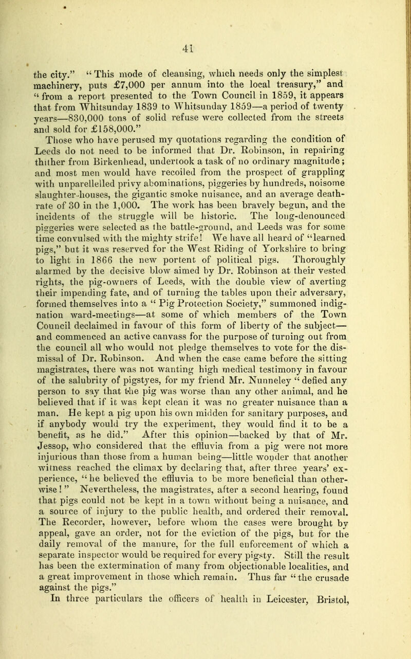 the city.  This mode of cleansing, which needs only the simplest machinery, puts £7,000 per annum into the local treasury, and from a report presented to the Town Council in 1859, it appears that from Whitsunday 1839 to Whitsunday 1859—a period of twenty years—830,000 tons of solid refuse were collected from the streets and sold for £158,000. Those who have perused my quotations regarding the condition of Leeds do not need to be informed that Dr. Robinson, in repairing thither from Birkenhead, undertook a task of no ordinary magnitude; and most men would have recoiled from the prospect of grappling with unparellelled privy abominations, piggeries by hundreds, noisome slaughter-houses, the gigantic smoke nuisance, and an average death- rate of 30 in the 1,000. The work has been bravely begun, and the incidents of the struggle will be historic. The long-denounced piggeries were selected as the battle-ground, and Leeds was for some time convulsed with the mighty strife! We have all heard of learned pigs, but it was reserved for the West Riding of Yorkshire to bring to light in 1866 the new portent of political pigs. Thoroughly alarmed by the decisive blow aimed by Dr. Robinson at their vested rights, the pig-owners of Leeds, with the double view of averting their impending fate, and of turning the tables upon their adversary, formed themselves into a  Pig Protection Society, summoned indig- nation ward-meetings—at some of which members of the Town Council declaimed in favour of this form of liberty of the subject— and commenced an active canvass for the purpose of turning out from the council all who would not pledge themselves to vote for the dis- missal of Dr. Robinson. And when the case came before the sitting magistrates, there was not wanting high medical testimony in favour of the salubrity of pigstyes, for my friend Mr. Nunneley  defied any person to say that t'he pig was worse than any other animal, and he believed that if it was kept clean it was no greater nuisance than a man. He kept a pig upon his own midden for sanitary purposes, and if anybody would try the experiment, they would find it to be a beneht, as he did. After this opinion—backed by that of Mr. Jessop, who considered that the effluvia from a pig were not more injurious than those from a human being—little wonder that another witness reached the climax by declaring that, after three years' ex- perience,  he believed the effluvia to be more beneficial than other- wise !  Nevertheless, the magistrates, after a second hearing, found that pigs could not be kept in a town without being a nuisance, and a source of injury to the public health, and ordered their removal. The Recorder, however, before whom the cases were brought by appeal, gave an order, not for the eviction of the pigs, but for the daily removal of the manure, for the full enforcement of which a separate inspector would be required for every pigsty. Still the result has been the extermination of many from objectionable localities, and a great improvement in those which remain. Thus far  the crusade against the pigs. In three particulars the officers of health in Leicester, Bristol,