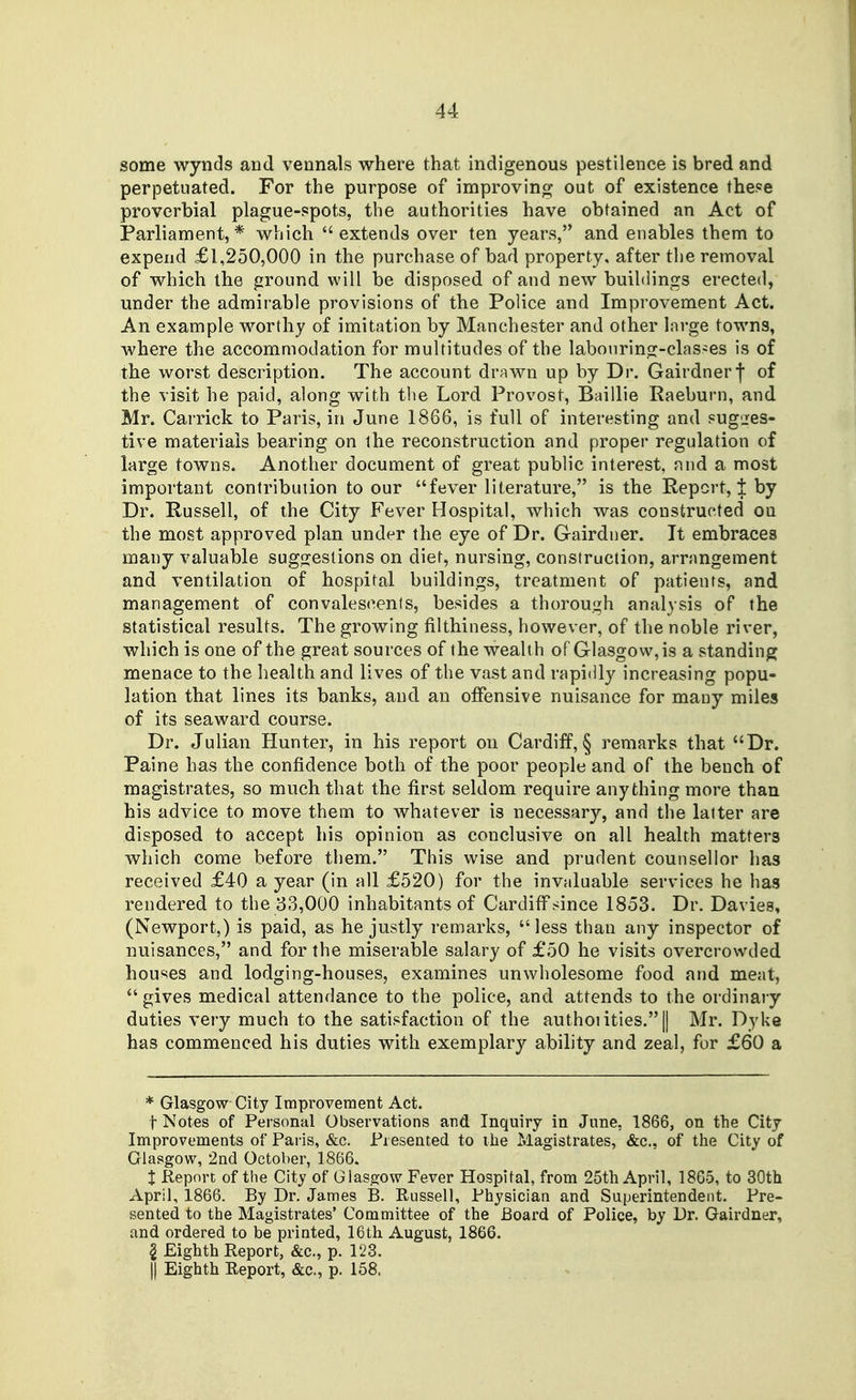 some wynds and vennals where that indigenous pestilence is bred and perpetuated. For the purpose of improving out of existence the.«e proverbial plague-spots, the authorities have obtained an Act of Parliament,* which  extends over ten years, and enables them to expend £1,250,000 in the purchase of bad property, after the removal of which the ground will be disposed of and new buildings erected, under the admirable provisions of the Police and Improvement Act. An example worthy of imitation by Manchester and other large towns, where the accommodation for multitudes of the labonring-clas-es is of the worst description. The account drawn up by Dr. Gairdnerf of the visit he paid, along with tlie Lord Provost, Baillie Kaeburn, and Mr. Carrick to Paris, in June 1866, is full of interesting and sugges- tive materials bearing on the reconstruction and proper regulation of large towns. Another document of great public interest, and a most important contribution to our fever literature, is the Report,! by Dr. Russell, of the City Fever Hospital, which was constructed ou the most approved plan under the eye of Dr. Gairdner. It embraces many valuable sugfjestions on diet, nursing, construction, arrangement and ventilation of hospital buildings, treatment of patients, and management of convalescents, besides a thorough analysis of the statistical results. The growing filthiness, however, of the noble river, which is one of the great sources of the wealth of Glasgow, is a standing menace to the health and lives of the vast and rapidly increasing popu- lation that lines its banks, and an offensive nuisance for many miles of its seaward course. Dr. Julian Hunter, in his report on Cardiff, § remarks that Dr. Paine has the confidence both of the poor people and of the bench of magistrates, so much that the first seldom require anything more than his advice to move them to whatever is necessary, and the latter are disposed to accept his opinion as conclusive on all health matters which come before them. This wise and prudent counsellor has received £40 a year (in all £520) for the invaluable services he has rendered to the 33,000 inhabitants of Cardiff since 1853. Dr. Davies, (Newport,) is paid, as he justly remarks, less than any inspector of nuisances, and for the miserable salary of £50 he visits overcrowded houses and lodging-houses, examines unwholesome food and meat,  gives medical attendance to the police, and attends to the ordinary duties very much to the satisfaction of the authoiities. || Mr. Dyke has commenced his duties with exemplary ability and zeal, for £60 a * Glasgow City Improvement Act. t Notes of Personal Observations and Inquiry in June, 1866, on the City Improvements of Paris, &c. Piesented to ihe Magistrates, &c.. of the City of Glasgow, 2Qd October, 1866. 1 Report of the City of Glasgow Fever Hospital, from 25th April, 1865, to 30th April, 1866. By Dr. James B. Russell, Physician and Superintendent. Pre- sented to the Magistrates' Committee of the Board of Police, by Dr. Gairdner, and ordered to be printed, 16th August, 1866. 2 Eighth Report, &c., p. 123. II Eighth Report, &c., p. 158.