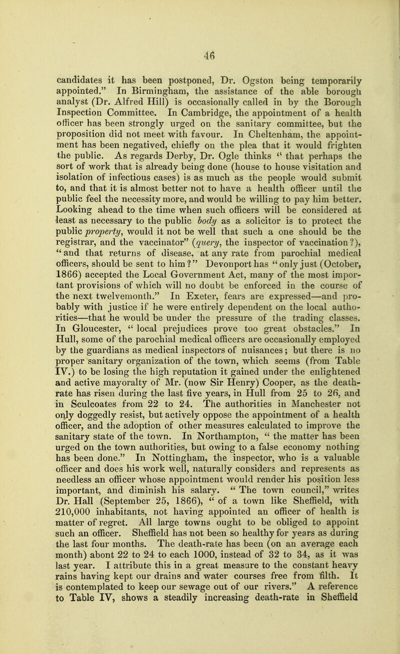 candidates it has been postponed, Dr. Ogston being temporarily appointed. In Birmingham, the assistance of the able borough analyst (Dr. Alfred Hill) is occasionally called in by the Borough Inspection Committee. In Cambridge, the appointment of a health officer has been strongly urged on the sanitary committee, but the proposition did not meet with favour. In Cheltenham, the appoint- ment has been negatived, chiefly on the plea that it would frighten the public. As regards Derby, Dr. Ogle thinks  that perhaps the sort of work that is already being done (house to house visitation and isolation of infectious cases) is as much as the people would submit to, and that it is almost better not to have a health officer until the public feel the necessity more, and would be willing to pay him better. Looking ahead to the time when such officers will be considered at least as necessary to the public bodi/ as a solicitor is to protect the public property, would it not be well that such a one should be the registrar, and the vaccinator {query^ the inspector of vaccination?),  and that returns of disease, at any rate from parochial medical officers, should be sent to him ? Devonport has  only just (October, 1866) accepted the Local Government Act, many of the most impor- tant provisions of which will no doubt be enforced in the course of the next twelvemonth. In Exeter, fears are expressed—and pro- bably with justice if he were entirely dependent on the local autho- rities—that he would be under the pressure of the trading classes. In Gloucester,  local prejudices prove too great obstacles. In Hull, some of the parochial medical officers are occasionally employed by the guardians as medical inspectors of nuisances; but there is no proper sanitary organization of the town, which seems (from Table IV.) to be losing the high reputation it gained under the enlightened and active mayoralty of Mr. (now Sir Henry) Cooper, as the death- rate has risen during the last five years, in Hull from 25 to 26, and in Sculcoates from 22 to 24. The authorities in Manchester not or^ly doggedly resist, but actively oppose the appointment of a health officer, and the adoption of other measures calculated to improve the sanitary state of the town. In Northampton,  the matter has been urged on the town authorities, but owing to a false economy nothing has been done. In Nottingham, the inspector, who is a valuable officer and does his work well, naturally considers and represents as needless an officer whose appointment would render his position less important, and diminish his salary.  The town council, writes Dr. Hall (September 25, 1866),  of a town like Sheffield, with 210,000 inhabitants, not having appointed an officer of health is matter of regret. All large towns ought to be obliged to appoint such an officer. Sheffield has not been so healthy for years as during the last four months. The death-rate has been (on an average each month) abont 22 to 24 to each 1000, instead of 32 to 34, as it was last year. I attribute this in a great measure to the constant heavy rains having kept our drains and water courses free from filth. It is contemplated to keep our sewage out of our rivers. A reference to Table IV, shows a steadily increasing death-rate in Sheffield